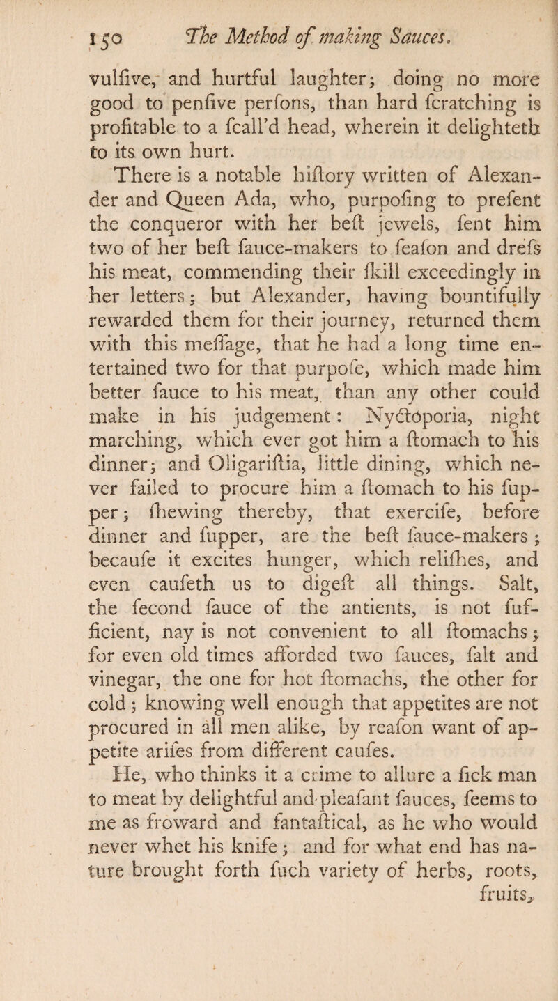 Vulfive, and hurtful laughter; doing no more good to penfive perfons, than hard fcratching is profitable to a fcalfd head, wherein it delightetb to its own hurt. There is a notable hiftory written of Alexan- der and Queen Ada, who, purpofing to prefent the conqueror with her be ft jewels, fent him two of her beft fauce-makers to feafon and drefs his meat, commending their (kill exceedingly in her letters; but Alexander, having bountifully rewarded them for their journey, returned them with this meffage, that he had a long time en¬ tertained two for that purpofe, which made him better fauce to his meat, than any other could make in his judgement: Ny&Oporia, night marching, which ever got him a ftomach to his dinner; and Oligariflia, little dining, which ne¬ ver failed to procure him a flomach to his flip¬ per ; {hewing thereby, that exercife, before dinner and fupper, are the bed fauce-makers ; becaufe it excites hunger, which relifhes, and even caufeth us to digeft all things. Salt, the fecond fauce of the antients, is not fuf- ficient, nay is not convenient to all ftomachs; for even old times afforded two fauces, fait and vinegar, the one for hot ftomachs, the other for cold ; knowing w’ell enough that appetites are not procured in all men alike, by reafon want of ap¬ petite arifes from different caufes. He, who thinks it a crime to allure a fick man to meat by delightful and pleafant fauces, feems to me as froward and fantaftical, as he who would never whet his knife; and for what end has na¬ ture brought forth fuch variety of herbs, roots, fruits,,