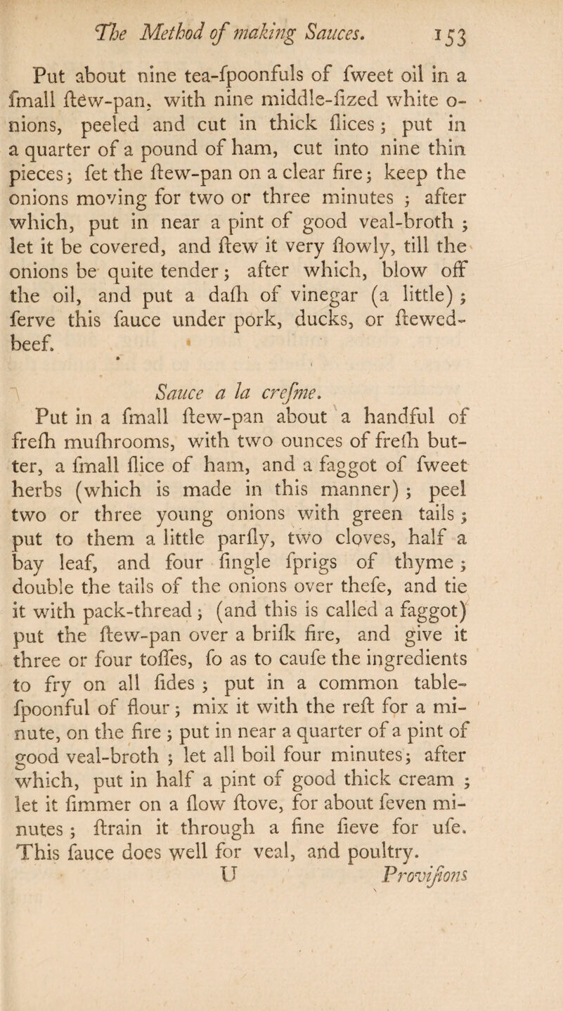 Put about nine tea-fpoonfuls of fweet oil in a fmall ftew-pan, with nine middle-fized white o- nions, peeled and cut in thick fiices; put in a quarter of a pound of ham, cut into nine thin pieces; fet the ftew-pan on a clear fire; keep the onions moving for two or three minutes ; after which, put in near a pint of good veal-broth ; let it be covered, and flew it very fiowly, till the onions be quite tender; after which, blow off the oil, and put a dafli of vinegar (a little) ; ferve this fauce under pork, ducks, or ftewed- beef* * 1 Sauce a la crefme. Put in a fmall ftew-pan about a handful of frefti mu ill rooms, with two ounces of freih but¬ ter, a fmall flice of ham, and a faggot of fweet herbs (which is made in this manner) ; peel two or three young onions with green tails; put to them a little parfly, two cloves, half a bay leaf, and four fingle fprigs of thyme; double the tails of the onions over thefe, and tie it with pack-thread; (and this is called a faggot) put the ftew-pan over a brifk fire, and give it three or four toftes, fo as to caufe the ingredients to fry on all fides ; put in a common table- fpoonful of flour; mix it with the reft for a mi¬ nute, on the fire ; put in near a quarter of a pint of good veal-broth ; let all boil four minutes; after which, put in half a pint of good thick cream ; let it fimmer on a flow ftove, for about feven mi¬ nutes ; ftrain it through a fine fieve for ule. This fauce does well for veal, and poultry. U Provifions