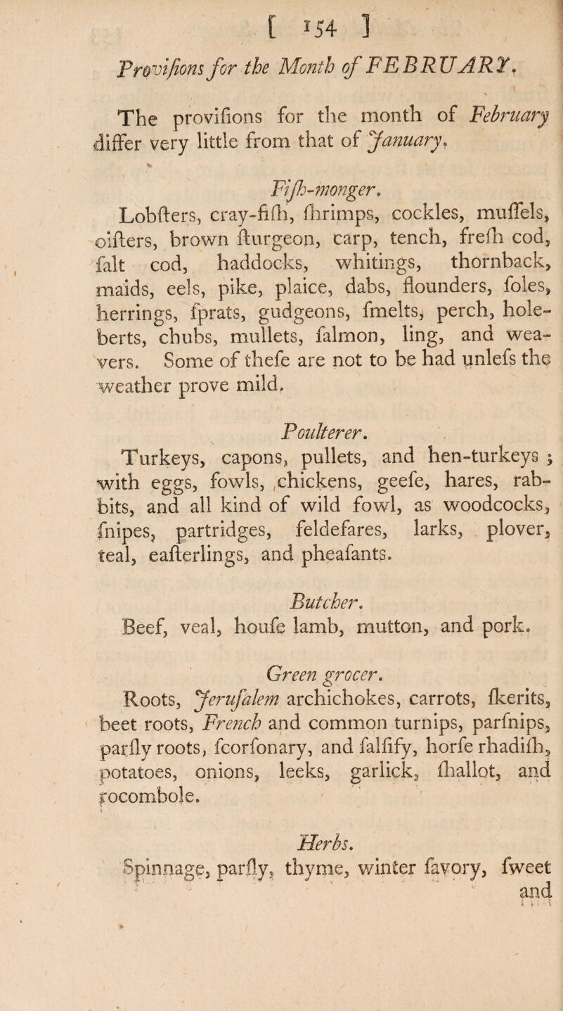 [ ^54 ] Promfiom for the Mo?2th of FEBRUART. The provifions for the month of February differ very little from that of January* * * Fif-monger. Lobfters, cray-fifh, fhrimps, cockles, muffels, outers, brown fturgeon, carp, tench, frefh cod, fait cod, haddocks, whitings, thornback, maids, eels, pike, plaice, dabs, flounders, foies, herrings, fprats, gudgeons, fmelts* perch, hole- berts, chubs, mullets, film on, ling, and wea¬ vers. Some of thefe are not to be had unlefs the weather prove mild. Poulterer. Turkeys, capons, pullets, and hen-turkeys ; with eggs, fowls, .chickens, geefe, hares, rab¬ bits, and all kind of wild fowl, as woodcocks, fnipes? partridges, feldefares, larks, plover, teal, eafterlings, and pheafants. Butcher. Beef, veal, houfe lamb, mutton, and pork* Green grocer. Roots, Jerufalem archichokes, carrots, fkerits, beet roots, French and common turnips, parfnips, parfly roots, fcorfonary, and faifify, horfe rhadifh, potatoes, onions, leeks, garlick, fhallot, and rocombole. * t Herbs. Spinnage, parfly, thyme, winter favory, lweet and i , t A *