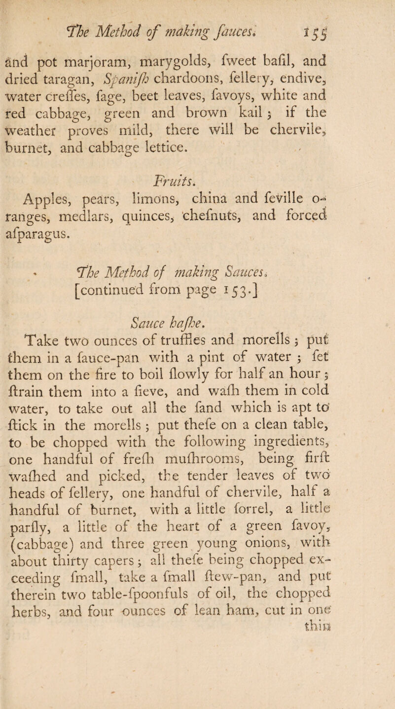 and pot marjoram, marygolds, fweet bafil, and dried taragan, Spanijh chardoons, fellery, endive, water creffes, fage, beet leaves, favoys, white and red cabbage, green and brown kail ; if the weather proves mild, there will be chervile, burnet, and cabbage lettice. Fruits. Apples, pears, limans, china and feville o^ ranges, medlars, quinces, chefnuts, and forced afparagus. ' Fhe Method of making Sauces, [continued from page 153.] Sauce hajhe. Take two ounces of truffles and morells; put them in a fauce-pan with a pint of water ; fet them on the fire to boil flowly for half an hour; drain them into a fieve, and waffl them in cold water, to take out all the band which is apt to flick in the morells; put fhefe on a clean table, to be chopped with the following ingredients, one handful of freffl mufhrooms, being firfl waffled and picked, the tender leaves of two heads of fellery, one handful of chervile, halt a handful of burnet, with a little forrel, a little parfly, a little of the heart of a green favoy, (cabbage) and three green young onions, with about thirty capers; all thefe being chopped ex¬ ceeding frnall, take a fmall ftew-pan, and put therein two table-fpoonfuls of oil, the chopped herbs, and four ounces of lean ham, cut in one this