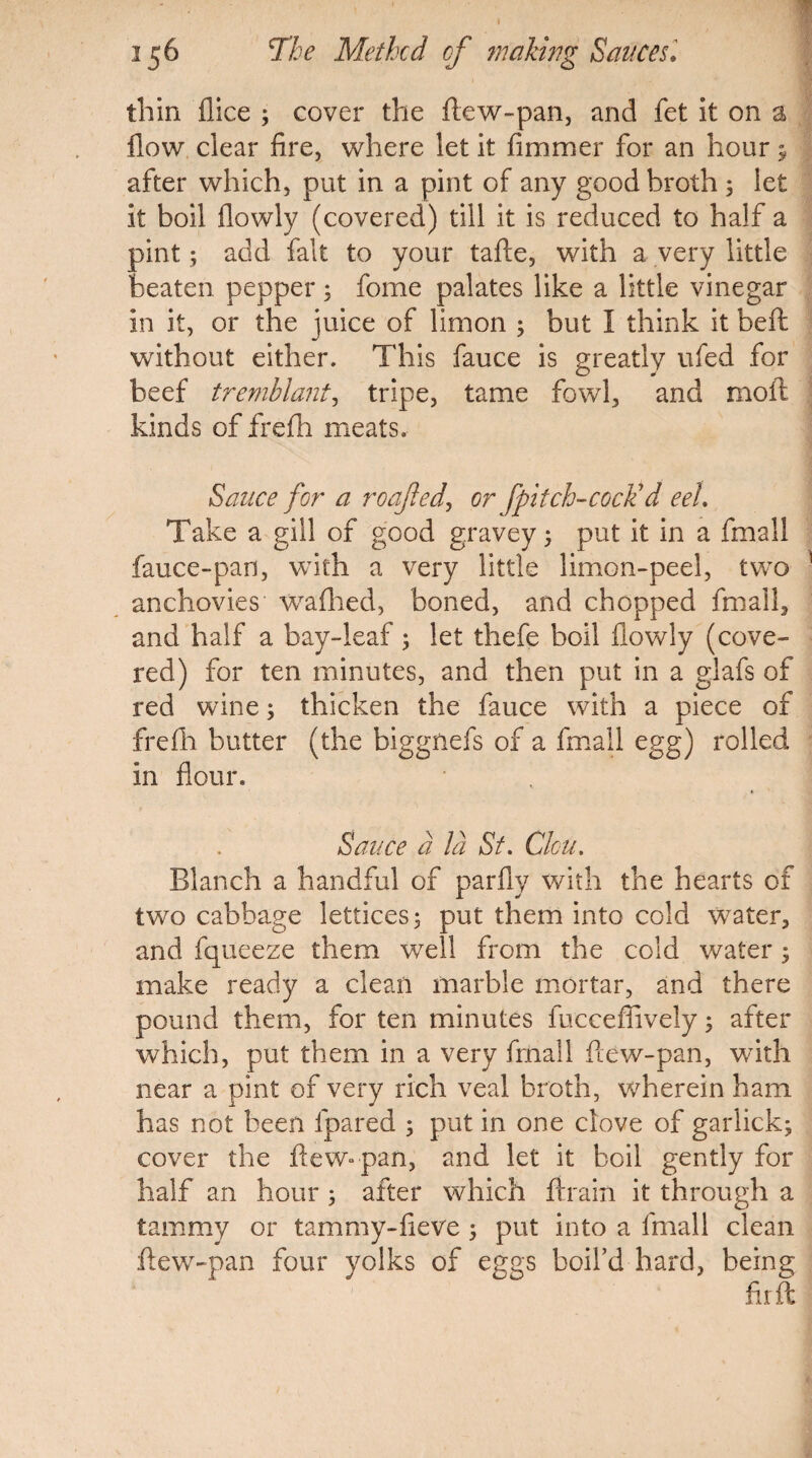 I 156 7he Methcd cf making Sauces* thin {lice ; cover the ftew-pan, and fet it on a flow clear fire, where let it fimmer for an hour y after which, put in a pint of any good broth ; let it boil flowly (covered) till it is reduced to half a pint; add fait to your tafle, with a very little beaten pepper; fome palates like a little vinegar in it, or the juice of limon ; but I think it beft without either. This fauce is greatly ufed for beef tremblant, tripe, tame fowl, and moil kinds of ffefh meats. Sauce for a roajled, or [pitch-cock'd eel. Take a gill of good gravey; put it in a fmall fauce-pan, with a very little limon-peel, two anchovies wafhed, boned, and chopped fmall, and half a bay-leaf ; let thefe boil flowly (cove¬ red) for ten minutes, and then put in a glafs of red wine; thicken the fauce with a piece of frefh butter (the biggfiefs of a fmall egg) rolled in flour. Sauce a la St. Clou. Blanch a handful of parfly with the hearts of two cabbage lettices; put them into cold water, and fqueeze them well from the cold water 3 make ready a clean marble mortar, and there pound them, for ten minutes fucceflively y after which, put them in a very frnall ftew-pan, with near a pint of very rich veal broth, wherein ham has not been fpared ; put in one clove of garlicky cover the ftew-pan, and let it boil gently for half an hour; after which ftrain it through a tammy or tammy-fieve ; put into a fmall clean ftew-pan four yolks of eggs boil’d hard, being fir ft