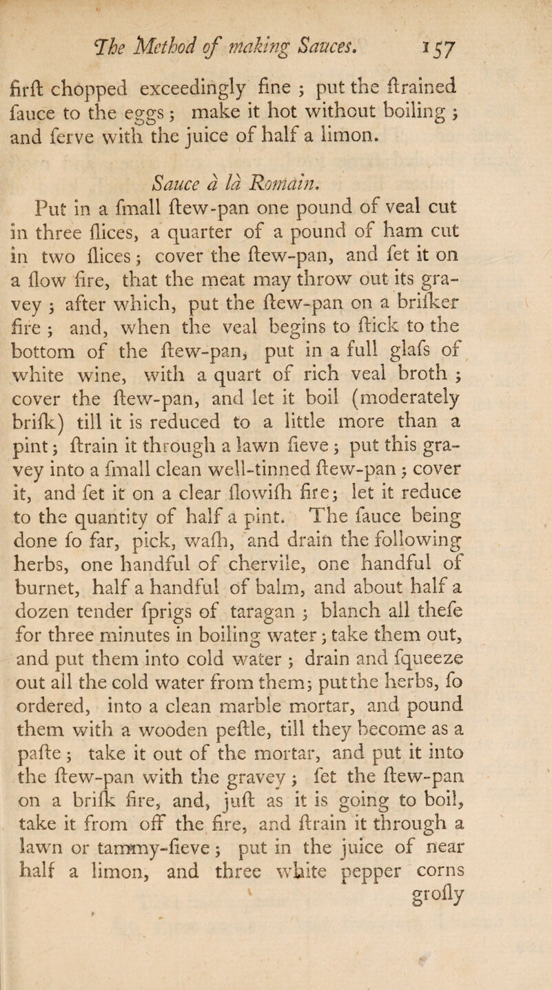 firft chopped exceedingly fine ; put the drained fauce to the eggs; make it hot without boiling ; and ferve with the juice of half a limon. Sauce a Id Remain. Put in a fmall ftew-pan one pound of veal cut in three dices, a quarter of a pound of ham cut in two dices; cover the ftew-pan, and fet it on a dow fire, that the meat may throw out its gra- vey 5 after which, put the ftew-pan on a briiker fire ; and, when the veal begins to ftick to the bottom of the ftew-pan, put in a full glafs of white wine, with a quart of rich veal broth ; cover the ftew-pan, and let it boil (moderately bride) till it is reduced to a little more than a pint; ftrain it through a lawn fieve 3 put this gra~ vey into a fmall clean well-tinned ftew-pan; cover it, and fet it on a clear dowifh fire; let it reduce to the quantity of half a pint. The fauce being done fo far, pick, wadi, and drain the following herbs, one handful of chervile, one handful of burnet, half a handful of balm, and about half a dozen tender fprigs of taragan ; blanch all thefe for three minutes in boiling water 5 take them out, and put them into cold water ; drain and fqueeze out ail the cold water from them; put the herbs, fo ordered, into a clean marble mortar, and pound them with a wooden peftle, till they become as a pafte ; take it out of the mortar, and put it into the ftew-pan with the gravey ; fet the ftew-pan on a bride fire, and, juft as it is going to boil, take it from off the fire, and ftrain it through a lawn or tammy-fieve; put in the juice of near half a limon, and three white pepper corns g roily