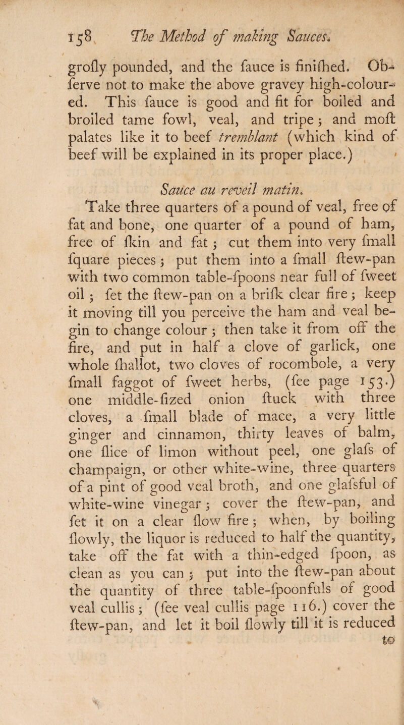 grofly pounded, and the fauce is finifhed. Ob- ferve not to make the above gravey high-colour¬ ed. This fauce is good and fit for boiled and broiled tame fowl, veal, and tripe; and mo ft palates like it to beef tremblant (which kind of beef will be explained in its proper place.) Sauce au reveil matin, Take three quarters of a pound of veal, free of fat and bone, one quarter of a pound of ham, free of {kin and fat ; cut them into very fmall fquare pieces; put them into a fmall ftew-pan with two common table-fpoons near full of fweet oil ; fet the ftew-pan on a brifk clear fire; keep it moving till you perceive the ham and veal be¬ gin to change colour; then take it from off the fire, and put in half a clove of garlick, one whole fhallot, two cloves of rocombole, a very fmall faggot of fweet herbs, (fee page 153-) one middle-fized onion ftuck with three cloves, a fmall blade of mace, a very little ginger and cinnamon, thirty leaves of balm, one dice of limon without peel, one glafs of champaign, or other white-wine, three quarters of a pint of good veal broth, and one glafsful of white-wine vinegar ; cover the ftew-pan, and fet it on a clear flow fire; when, by boiling {lowly, the liquor is reduced to half the quantity, take off the fat with a thin-edged ipoon, as clean as you can 5 put into the ftew-pan about the quantity of three table-fpoonfuls of good veal cullis 5 (fee veal cullis page 116.) cover the ftew-pan, and let it boil {lowly till it is reduced w