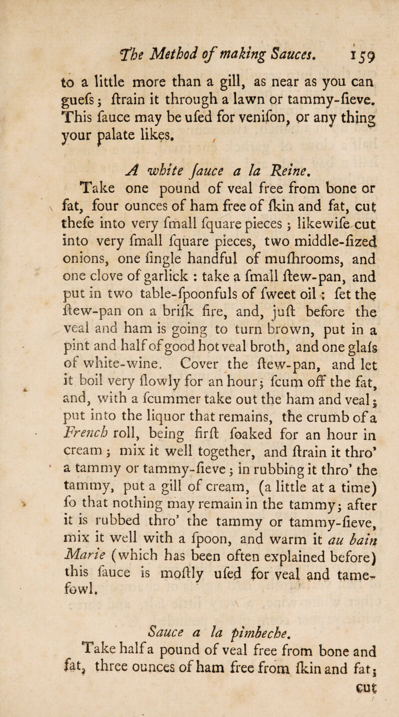 to a little more than a gill, as near as you can guefs * ftrain it through a lawn or tammy-fieve. This fauce may be ufed for venifon, or any thing your palate likes. A white Jauce a la Reine. Take one pound of veal free from hone or fat, four ounces of ham free of fkin and fat, cut thefe into very fmall fquare pieces* likewife cut into very fmall fquare pieces, two middle-fized onions, one fingle handful of mufhrooms, and one clove of garlick : take a fmall flew-pan, and put in two table-fpoonfuls of fweet oil; fet the ftew-pan on a brifk fire, and, juft before the veal and ham is going to turn brown, put in a pint and half of good hot veal broth, and one glafs of white-wine. Cover the ftew-pan, and let it boil very flowly for an hour * fcum off the fat, and, with a fcummer take out the ham and veal * put into the liquor that remains, the crumb of a French roll, being fir ft foaked for an hour in cream * mix it well together, and ftrain it thro’ a tammy or tammy-fieve* in rubbing it thro* the tammy, put a gill of cream, (a little at a time) fo that nothing may remain in the tammy - after it is rubbed thro’ the tammy or tammy-fieve, mix it well with a fpoon, and warm it au bain Mane (which has been often explained before) this fauce is moftly ufed for veal and tame* fowl. Sauce a la pimbeche. Take half a pound of veal free from bone and fet, three ounces of ham free from fkin and fat* cut