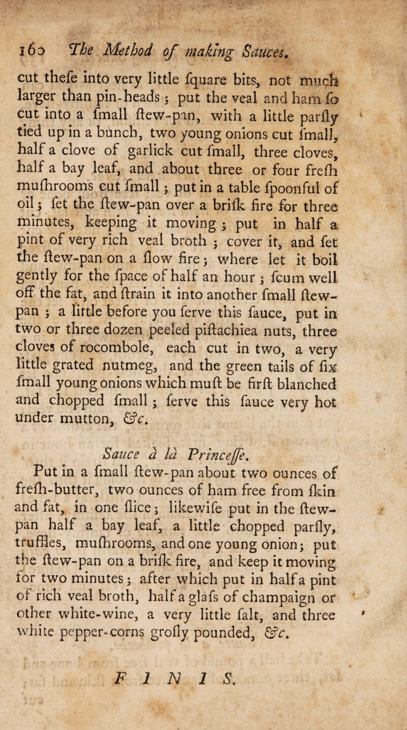 cut thefe into very little fquare bits, not much larger than pin-heads $ put the veal and ham fo cut into a fmall ftew-pan, with a little parfly tied up in a bunch, two young onions cut fmalJ, half a clove of garlick cut fmall, three cloves, half a bay leaf, and about three or four frefh mufnrooms cut fmall; put in a table fpoonful of oil; fet the ftew-pan over a brifk fire for three minutes, keeping it moving •> put in half a pint of very rich veal broth ; cover it, and fet the ftew-pan on a flow fire 5 where let it boil gently for the fpace of half an hour , fcum well off the fat, and drain it into another fmall ftew- pan ; a little before you ferve this fauce, put in two or three dozen peeled piftachiea nuts, three cloves of rocombole, each cut in two, a very little grated nutmeg, and the green tails of fix fmall young onions which mu ft be firft blanched and chopped fmall; ferve this fauce very hot under mutton, &c. Sauce d la Princefe. Put in a fmall ftew-pan about two ounces of frefh-butter, two ounces of ham free from fldn and fat, in one flice; likewife put in the ftew- pan half a bay leaf, a little chopped parfly, truffles, mufhrooms, and one young onion; put the ftew-pan on a brifk fire, and keep it moving tor two minutes; after which put in half a pint of rich veal broth, half a glafs of champaign or other white-wine, a very little fait, and three white pepper-corns grofly pounded, &c. FINIS.