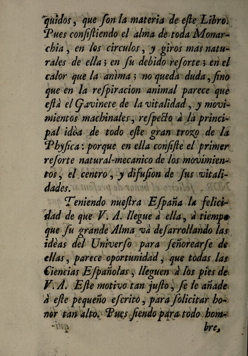 , que fon la materia de^ efe Lihrói onfjliendo el alma de toda JMonar-^ chia, en los circuios, y giros mas natu~ rales de ella 3 en fu debido refprte^ en el calor que la < anima; no queda duda ^ fino que en la refpiración animal parece qué efia el Gavinete de la vitalidad, y movi^ mientos maclñnales '^ refpeBo d la princi¬ pal idea ,de todo efie gran . troi(p de la ^hyfie a', porque en ella confifie eiprimer reforte natural-mee anico de los movimien-^ tos, et,centro, y difufion de fus vitali¬ dades. t