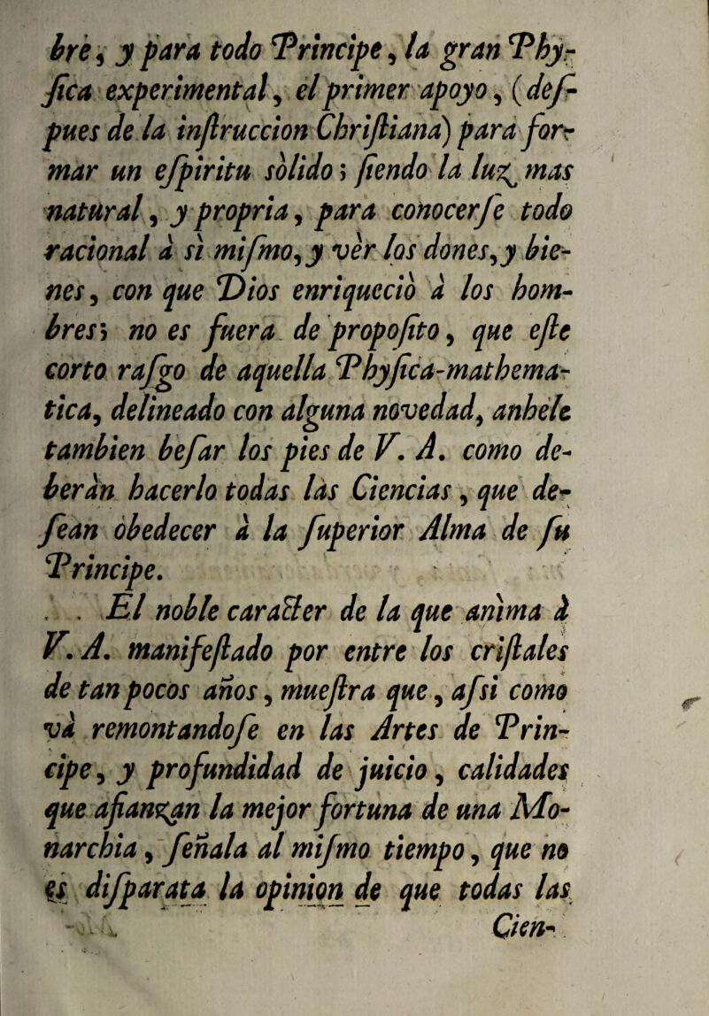 hre 5 y para todo Principe, la gran ^hjr fica experimental, él primer apoyo, (def- pues dé la inJlruccion ChriJliand) para fortr mar un ejpiritu solido; fiendo la lut^ mas natural y y propria y para conocer Je todo racional d st mi ímo y y verlos dones ^y bie¬ nes y con me Dios enriqueció d los hom- bres't no es fuera, de propofito, que ejle corto rafgo de aquella Dhyfica-mathemar ticay delineado con alguna novedady anhele también befar los pies de V. A. como de¬ berán hacerlo todas las Ciencias, que de^ fean obedecer d la fuperior Alma de fu Principe. . El noble caraBer de la que anima d V.A, manifefado por entre los criflales de tan pocos anos, muejlra que, afsi como vd remontandofe en las Artes de Prin¬ cipe y y profundidad de juicio y calidades que.afians^n la mejor fortuna de una Mo~ narchia y fenala al mifmo tiempo y que no Cí dijparata la opinión de que todas las Cien-