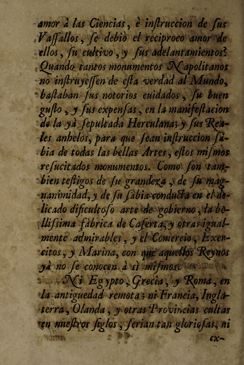 ámúr áhs Ciencia ^ e mjlrucctoú de Jus f Válfdhs 5 fi debió el reáp^roco amor de y ’uanaíttaMosmommentoi •y\aj^ no infkrkyejfen de ejld verdad' al Mundo y '• bajlabam fus notofm emdados y fu buen gufo y y fus ex^^enfas ,>« la marúfe/laeion de (a >yd Jepukada Hermlanay y fús ies anhelesy Mra que féM mJlrucciQn fa^ - bia de todas las bellas Artes ^ éfos rmfmos refuckados mniimensos. Como’ fon tadr bien tefigos de jd grmdega y<de fk tpag-^ -nanimidad,y de.ftfabia^'eo^duB^a w elws-^ Ikado difcultofo artei^gqbkrm yda bó^ flUfsima fabrica de Ci^:rt¿^y qpras ignab- mente (Admirables y y il^ámerckti^ B^eff- 'eWós sitos y y M-ormay con yd: no fe conoMp a ^ •jt i Ugjp&^Cja^ciay ¡y' ^m4y en anttgueáap-remotMni^raneia'y ■termy Oianda y jy otrasd^rovineAas cultas ^nmejk'ot figlds y ferian tatt glorio fas y ni A . ex-^