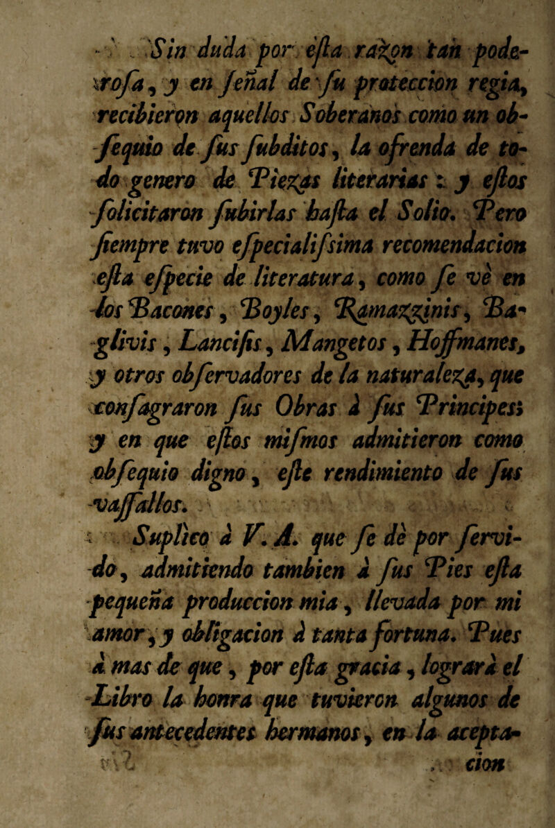 tan pods.^ wn rf^/4, recíMeii^n aquelks Soberdnoi como m oh- feqmo dt fus fubddtos^ la ofrenda de to¬ do genero <& . ‘Piez^ts literarias t y ejlos folicitarm fubirlas hafha el Solio, Pero fiempre tuvo tfpecialifsima recomendación efia ejpecie de literatura^ como fe ve en 4os Pacones ^ Poyles y P^maz^nis y Pa-^ glivis, Lancifis, Mangetos, Hojfmanet» y otros ohfervadores de la naturalezay que eenf^raron fus Obras k fus Principes» y en que ejlos mifmos admitieron cmto ebfequio digno y efe rendimiento de fus vajfdks, ^ Supñcq a qne fe de por férvi¬ do y admitiendo también d fus Pies ejla pequeña producción mia y llevada por mi amor y y obñgMion d tanta fortuna. Pues A mas de que y por efla gracia, logran'a el -Labro la honra que tuvieron algunos de fiis am^edentet hermanos y en la acepta^ don ' . . Sin dudafor ejla ra^n rofay y en ferial de fu