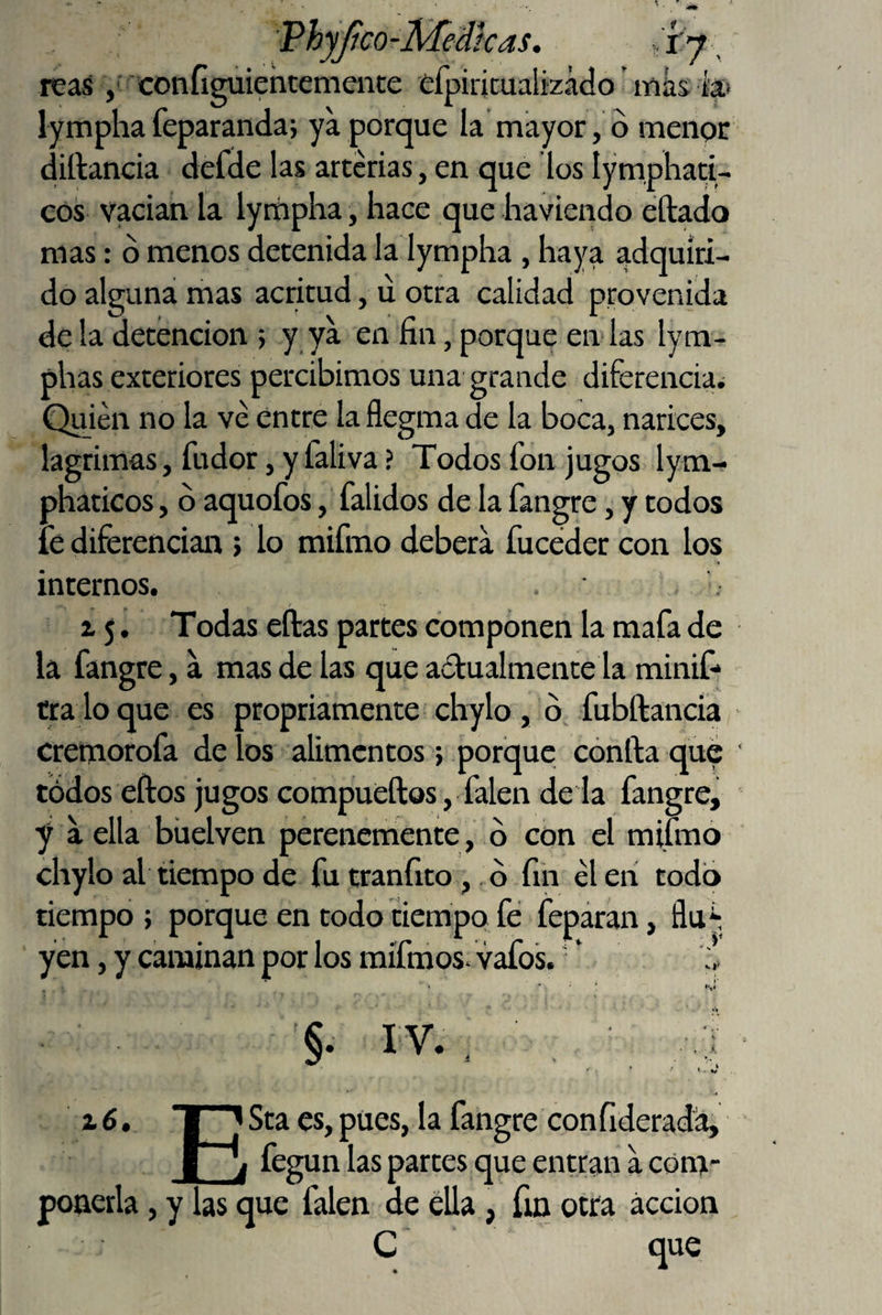 jico-ivieatcas. ..r^, reas / configuiehcemeiite éfpiricualizácío inks la» lymphafeparanda; ya porque la mayor, ó menor diftancia defde las arterias, en que los lymphati- eos vacian la lympha, hace que haviendo éftado mas: ó menos detenida la lympha, haya adquiri¬ do alguna mas acritud, u otra calidad provenida de la detención ; y ya en fin, porque en.'las lym- phas exteriores percibimos una grande diferenciai Quién no la vé entre la flegma de la boca, narices, lagrimas, fudor, y faliva ? Todos fon jugos lym- phaticos, b aquofos, falidos de la fangre, y todos fe diferencian > lo mifmo deberá fuceder con los internos. . , r ^ 5, Todas ellas partes componen la mafa de la fangre, a mas de las que adualmente la minif- tra lo que es propriamente chylo , b, fubftancia cremorofa de los alimentos; porque cbnlla que tódos ellos jugos compuellos, falen de la fangre, y a ella bhelven perenemente , b con el mifmo chylo al tiempo de fu tranfito,. b fin él en todo tiempo ; porque en todo tiempo fe feparan, yen, y caminan por los mifmos. vafos. ’ te m §. IV. 2.6. ESta es, pues, la fangre con liderada, fegun las partes que entran a com¬ ponerla , y las que falen de eUa, fm otra acción C que