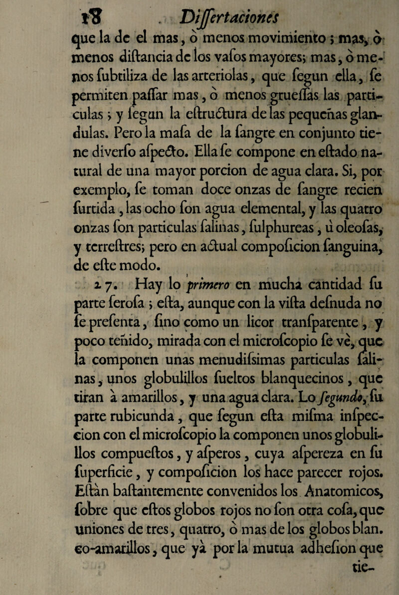 Dijfertacíonés que la de el mas, d menos movimiento > mas^ o menos diftancia de los vafos mayores; mas, d me-' nos fubtiliza de las arceriolas, que fegun ella, fe permiten palTar mas, d menos grueíTas las parti- culas; y fegan la eftrudtura de las pequeñas glán¬ dulas. Pero la mafa de la fangre en conjunto tie¬ ne diverfo afpedto. Ella fe compone en eftado na¬ tural de una mayor porción de agua clara. Si, por cxemplo, fe toman doce onzas de fangre recien furtida, las ocho fon agua elemental, y las quatro onzas fon partículas falinas, fulphureas, uoleofas, y terreftres; pero en aítual compoíicion fanguinaj de efte modo. z 7. Hay lo primero en mucha cantidad fu parte ferofa ; ella, aunque con la vifta defnuda no feprefenta, finocomoun licor tranfparente, y poco teñido, mirada con el microfcopio fe ve, que la componen unas raenudifsimas partículas m- nas, unos globulillos fueltos blanquecinos, que tiran a amarillos, y una-agua clara. Lo fegmdo, í\i parte rubicunda, que fegun efta mifma infpec- €Íon con el microfcopio la componen unos globuli¬ llos compueftos, y afperos, cuya afpereza en fu fuperficie, y compoíicion los hace parecer rojos. Eftan baftántemente convenidos los Anatómicos, fobre que eftos globos rojos no ion otra cofa, que uniones de tres, quatro, d mas de los globos blan. eo-amarillos, que ya por la mutua adheíion que