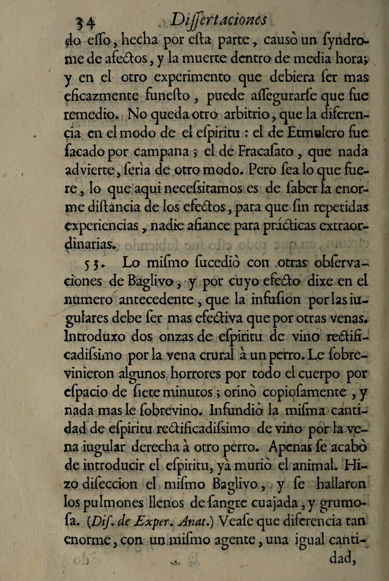 eííb, hecha por efta parte, causó un íyndro- nae de afeólos, y la muerte dentro de media hora» y eri el otro experimento que debiera fer mas eficazmente funefto, puede aílegurarfe que fue remedio. No queda otro arbitrio, que la diferen- da en el modo de eí eípiritu : el de Etmalero fiie facadopor campana ; el de Fracaíato, que nada advierte, feria de otro modo. Pero fea lo que fue¬ re, lo que aquí necefsiramos es de fabería enor¬ me diftanda de los efedos, para que fin repetidas experiencias, nadie afiance para pridicas extraor¬ dinarias, . , 't , 55. Lo miímo íucedio con .otras obíerva- cibnes deBáglivoj-y por cuyoefedo dixe enel numero antecedente, que la infufion por las iü- guíares debe fer mas efediva que por otras venas, Introduxo dos onzas de eípiritu de virio redifi- cadifsimo por la vena crural a un perro. Le fobre- vinieron algunos horrores por todo el cuerpo por cfpacio de fíete minutos; orinó copioíamente , y nada mas le íbbrevino. hifundió la miíma canti¬ dad de cfpiritu redificadifsimo de virio por la.ye- na iugular derecha a otro perro. Apenas fe acabó de introducir el cfpiritu, ya murió el animal. Hi¬ zo dilección el mifmo BaglÍvo,.y íé hallaron los pulmones llenos defangre cuajada, y grumo- fa. {Difr de Exper. Anat.) Veafe que diferencia tan enorme, con un mifmo agente, una igual canti- .5, dad,