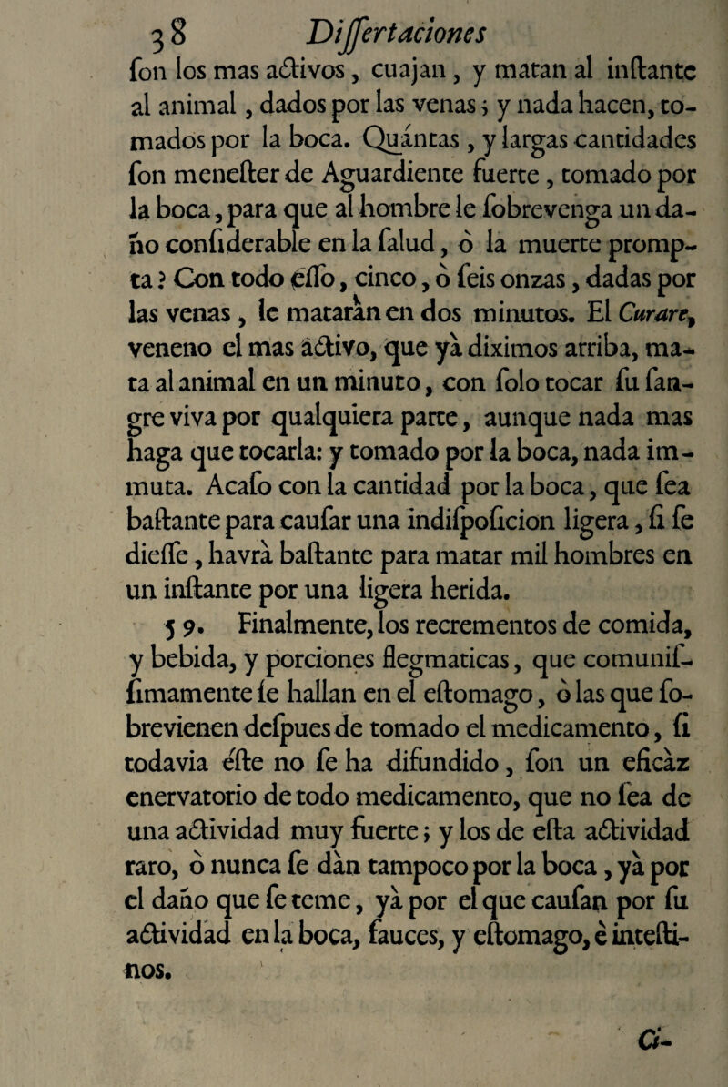 3 8 Dijjertaciones fon los mas aótivos, cuajan, y matan al inflante al animal, dados por las venas j y nada hacen, to¬ mados por la boca. Quántas, y largas cantidades fon menefter de Aguardiente fuerte, tomado por la boca, para que al hombre le fobrevenga un da¬ ño confiderable en la falud, ó la muerte promp- ta ? Con todo 0ílb, cinco, b feis onzas, dadas por las venas, le mataran en dos minutos. £l Curare^ veneno el mas ádlivo, í^ue ya diximos arriba, ma¬ ta al animal en un minuto, con folo tocar fu fan- gre viva por íjualquiera parte, aunque nada mas haga que tocarla: y tomado por la boca, nada im- muta. Acafo con la cantidad por la boca, que fea bailante para caufar una indiípoíicion ligera, fi fe dieífe, havra bailante para matar mil hombres en un inflante por una ligera herida. 5 9. Finalmente, los recrementos de comida, y bebida, y porciones flegmaticas, que comunif- íimamente íe hallan en el eflomago, ó las que fo- brevienen dcípues de tomado el medicamento, íi todavia elle no fe ha difundido, fon un eficaz cnervatorio de todo medicamento, que no fea de una aólividad muy fuerte > y los de ella aílividad raro, b nunca fe dan tampoco por la boca, ya por el daño que fe teme, ya por el que caufan por fu adtividad en la boca, fauces, y eftomago, e inteíli-