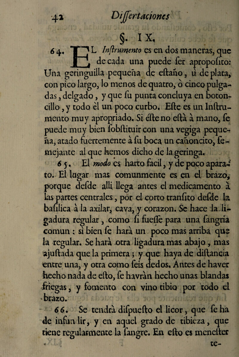 §. IX, 6 4. ^ Injlrumento es en dos maneras, que i I, de cada una puede fer apropofico: Una geringuilla pequeña de eftaño, li de plata,- con pico largo, lo menos de quatro, ó cinco pulga¬ das , delgado, y que fu punta concluya en boton- cillo ,y todo él ua poco curbo, Eftc es un Inftru- mento muy apropriado. Si éfte no efta a mano, fe puede muy bien fobftituir con una vegiga peque¬ ña, atado mertemente a fu boca un cañoncito, fe- mejante al que hemos dicho de la geringa, 65, El tmdo es harto fácil, y de poco apara-' to. El lagar mas comunmente esjen d brázb, porque defde allí llega antes el medicamento a las partes centrales, pór el corto traníito defde la baíilica a la axilar, cava, y corazón. Se hace la-li¬ gadura regular, como íi fue^ para una fangría común ; si bien fe hara un - poco mas arriba qiis la regular. Se hara otra ligadura mas abajo, mas ajuftada queda primera; y que haya de diftañeia entre^ una, y otra como feis dedos. Antes de haver hecho nada de ello, fe havran hecho unas blandas friegas, y fomenta con vino tibio por todo el •brazo. • * , , 66. Se tendrá difpuefto el licor, que fe ha de infundir, y en aquel grado de tibieza, que tiene regularmente la fangre. En elfo es meneifec te-