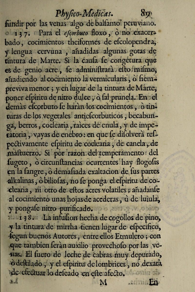 fóirdir por las vehas algo de balfamó! peruviano. i j 7. Para el efiorbuto- floxo, d no -exacei> bado, cocimientos cheiformés de efcolopendrai- y lengua cervuna , añadidas algunas gotas de cintura de Marte. Si la Caufa fe corigétura que eS de genio acre, fe. adminiftíara. elfo íhaiímoi añadiendo al cocimiento la vermicularis, di fiém- previva menor; y. eñ lugar des la tintura de Marte, poner efpiritu de nitro dulcea fai;prúnela.:. En . el demas efcprbuto fe háran los cocimientos, . d tin^ turas de-los vegetales antiefcorbuticos, becabuii- ga, berros, codearía ^raices defenula, y de impe^ catoria, vayas de enebro; que fe difolvera ref- pesí^ivaniente efpiritu de cocleaiia , de canela ,:de fnáftuérzo. Si por fazoh- del temperamento ■ del fugeto, dcircunftancias ocurrentes hay flogoíis en la fangre, d demafiada exaltación de fus partes ulkalinas, d biliofas, no fe ponga el efpiritu'^decoi- clearia, ni otro de eftos acres volátiles; añadanfe al cocimiento unas hojas-de acederas , -u de luiula^ pongafe nitro purificadó. 'i V i? 8.- s Lá iniüfionhecha de cogollos de pinoj -y la tintura de mirrha'iienen lugar dé efpecifico, -fegun buenos Autores, entre ellos Etmulero} con «que también feran auxilio provechofo por las vé- -nasi El fuero dé leche de tabras muy depurado, ddéftiladó,' y el. efpiritu delombrices!, nódexara í^de-efedüíu: lo defeado. en qfte afedo.' ' ' *