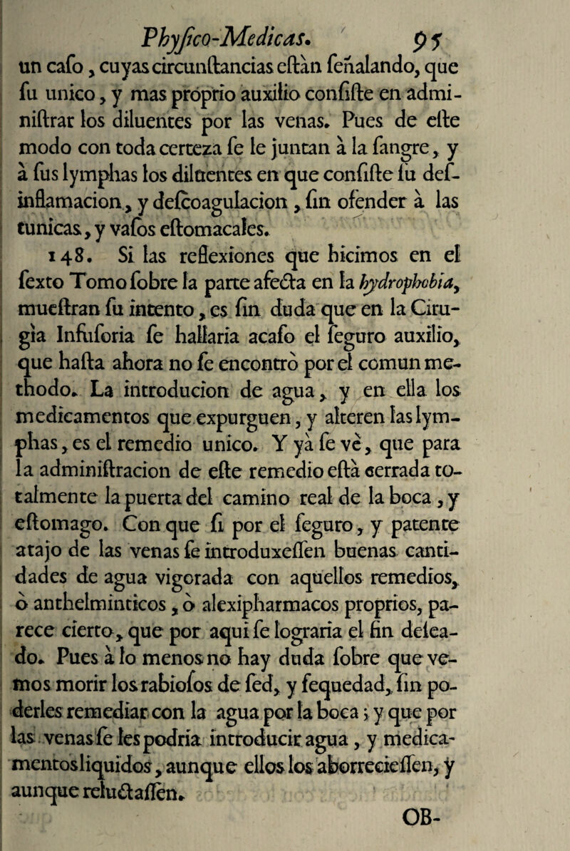 / Phyjico-Medícas, ' p 5 un cafo, cuyas circunftancias eftan fenalando, que fu único, y mas próprio auxilio confifte en admi- niftrar los diluentes por las venas. Pues de elle modo con toda certeza fe le juntan a la fangre , y a íús lymphas los dilücntes en que confifte íu def- inñamacion, y deícoagulacion, fin ofe;nder a las túnicas, y vaíbs cftomacales. 148. Si las reflexiones due hicimos en el fexto Tomofobre la parte afeóta en la hjdrophcbiay mueftran fu intento, es fin duda que en la Ciru¬ gía Infiiforia fe hallaría acafo el leguro auxilio, que hafta ahora no íé encontró por el común me- thodo. La introducion de agua, y en ella los medicamentos que expurguen, y alteren las lym¬ phas , es el remedio único. Y ya fe ve, que para la adminiftracion de elle remedio efta cerrada to¬ talmente la puerta del camino real de la boca ,y eftomago. Con que fi por el feguro, y patente atajo de las venas fe introduxellen buenas canti¬ dades de agua vigorada con aquellos remedios, d anthelmintícos, ó alcxipharmacos propríos, pa¬ rece cierto, que por aquí fe lograría el fin delea- do. Pues alo menos no hay duda fobre que ve¬ mos morir losrabiofos de fed, y fequedad, fin po¬ derles remediar con la agua por la boca; y que por las: , venas íé les podría introducir agu a, y medica- mentosliquidos, aunque ellos los aborreeieífen, y aunque rebaallen. OB-