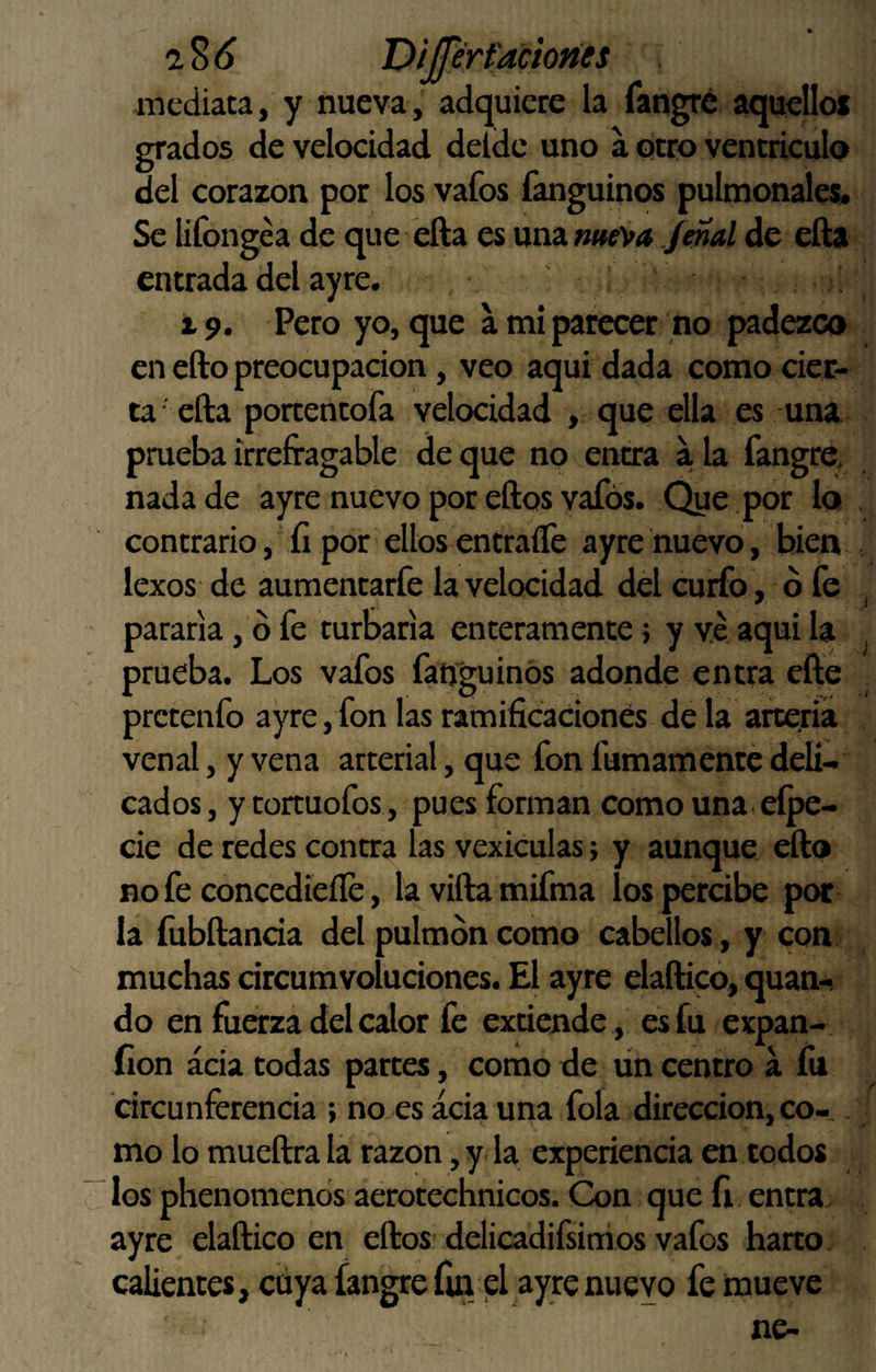 mediata, y nueva, adquiere la fangré aquellos grados de velocidad deldc uno a otro ventriculo del corazón por los vafos fanguinos pulmonales* Se lifongea de que ella es nviz.me'va Jmal de efta entrada del ayre. 19. Pero yo, que a mi parecer no padezco en efto preocupación, veo aqui dada como cier¬ ta' efta porten tofa velocidad , que ella es una pmeba irrefragable de que no entra a la fangre, nada de ayre nuevo por eftos vafós. Que por lo contrario, íi por ellos entraíTe ayre nuevo, bien lexos de aumentarfe la velocidad del curfo, ó fe pararía, d fe turbarla enteramente; y ve aqui la prueba. Los vafos fanguinos adonde entra efte prctenfo ayre, fon las ramificaciones de la arteria venal, y vena arterial, que fon fumamente deli¬ cados, ytortuofos , pues forman como una. eípe- cie de redes contra las vexiculas; y aunque efto no fe concedieíle, la vifta mifma los percibe poc la fubftancia del pulmón como cabellos , y con muchas circumvolucíones. El ayre elaftico, quan- do en fuerza del cdor fe extiende, es fu expan- íion acia todas partes, como de un centro a íu circunferencia ; no es acia una fola dirección, co- . mo lo mueftra la razón, y la experiencia en todos los phenomcnds aerotechnicos. Con que íi entra ayre elaftico en eftos delicadifsini os vafos harto calientes, cuya fangre íln el ayre nuevo fe mueve