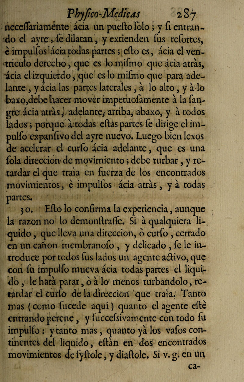 Vhylíco-M¿dicas 2,8 7 ñeceíTariaménte acia un puefto folo; y fi entran¬ do el ay rev fe dilatan , y extienden fus refortes, é impulfos acia todas partes ;efto es, acia el ven- ftriculo derecho, que es lo mifmo que acia atras, acia el izquierdo, qiie' es lo mifmo que para ade¬ lante, y acia las partes laterales, a lo alto, y a lo baxojdebe Ihacer mover impetuofamente a la faiv gre' acia atras J-adelante/ arribaj abaxo, y a todos lados; porque^ ^todas eftas partes fe dirige el im- pulfo expaníivo del ayre nuevo. Luego bien lexos de acelerar el curfo acia adelante, que es una fola dirección- de movimiento; debe turbar, y re¬ tardar el que traía en fuerza de los encontrados movimientos, é impulfos acia atras, y a todas partes. 3 o. Ello lo confirma la experiencia, aunque la razón no lo dcmonftraíle. Si aqualquiera li- , quido, que lleva una dirección, ó curfo, cerrado en un canon membranofo , y delicado, fe le in¬ troduce por todos fus lados un agente aófivo, que con fu irapulfo mueva acia todas panes el liqui¬ dó , le hara parar, b Mo menos turbándolo, re¬ tardar el cutio de la dirección ‘que traía.' Tanto mas (como fucede aqui) quanto el agente efte entrando perene, y fuccefsivamente con todo íii impulfó; y tanto mas, quanto ya los vafos con¬ tinentes del liquido, eftan en dos encontrados movimientos de fyftole, y diaftole. Si v. g. en un ca-