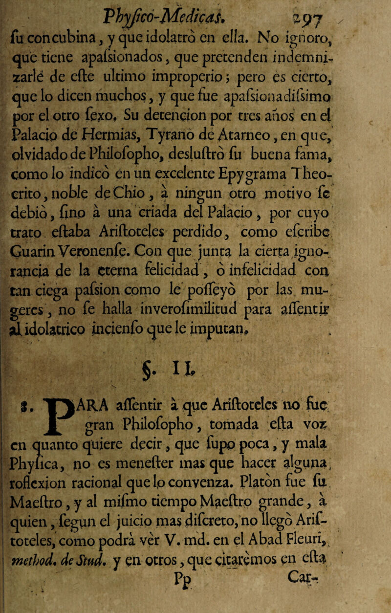 Vhyfcó-Medícas, fu concubina, y que idolacró en ella. No ignoro, que tiene apaísionados, que pretenden indcmni-. zarlé de efte ultimo improperio > pero es cierto, que lo dicen muchos, y que fue apafsionadiísimQ por el otro fexo. Su detención por tres anos en el Palacio de Hermias, Tyranó de Atarneo, en que, olvidado de Philofopho, desluftrd fu buena fama, como lo indicó én un excelente Epygrama Theo- crito,noble deChio, a ningún otro motivo fe debió, lino a una criada del Palacio, por cuyo trato eftaba Ariftoteles perdido, como eferibe Guarin Veronenfe. Gon que junta la cierta igno-, rancia de la eterna felicidad, ó infelicidad con tan ciega pafsion como le poíTeyó por las mu- geres , no fe halla inveroíimilitud para aíTentir al idolátrico incienfo que le imputan. J. U y I, T^ARA aílentir a que Ariftoteles no hie £ gran Philofopho, tornada efta voz en quanto quiere decir, que fupp poca, y mala Phylica, no es menefter mas que hacer alguna, reflexión racional que Ip convenza. Platón fue fu Maeftro, y al mifmo tiempo Maeftro grande, a quien, fegun el juicio mas difereto, no llegó Arif¬ toteles, como podrá ver V. md. en el Abad Fleuri, method, deSmd. Y en otros, que citaremos en efta Pp Car-