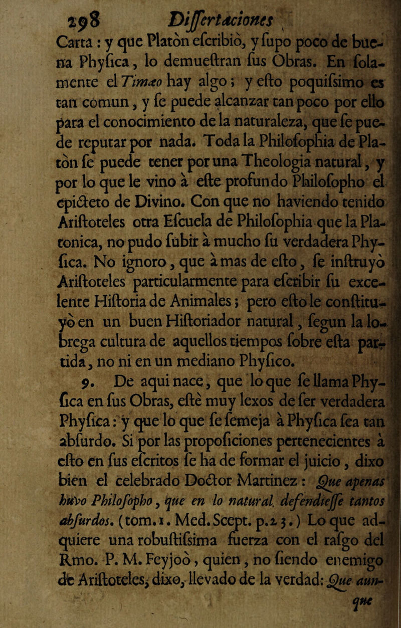 Dijfertdcíones Carta: y que Platón efcribiój y fupo poco de bue¬ na Phyíica, lo demueftran fus Obras. En fola- mente el Timao hay algo; y efto poquifsimo es tan común, y fe puede alcanzar tan poco por ello pata el conocimiento de la naturaleza, que fe pue- de reputar por nada. Toda la Philofophia de Pla¬ tón fe puede tener por una Theologia natural, y por lo que le vino a efte profundo Philofopho el epideto de Divino. Con que no haviendo tenido Ariftoteles otra Efcuela de Philofophia que la Pla¬ tónica, no pudo fübir a mucho fu verdadera Phy¬ íica. No ignoro, que a mas de efto, le inftmyó Ariftoteles particularmente para efcribir fu exce¬ lente Hiftoriade Animales; pero efto le conftitu- yóen un buen Hiftoriador natural, fegun la ló¬ brega cultura de aquellos tiempos fobre efta par¬ tida , no ni en un mediano Phy fico. 9. De aqui nace, que lo que fe llama Phy- -fica en fus Obras, efte muy lexos de fer verdadera Phyíica: y que lo que fe femeja a Phyíica fea tan abfurdo. Si por las propofidones pertenecientes a efto en fus eferitps fe ha de formar el juicio, dixo Irien el celebrado Dodor Martínez: apenas hitVo Philofopho y hue en lo natural, defendtejje tantos dfurdos. (tom. 1. Med. Scept. p. a j.) Lo que ad¬ quiere una robuftifsima fuerza con el rafgo del Rmo. -P. M. Feyjoó, quien, no íiendo enemigo dfe Ariftoteles^ dix©,-llevado de la verdad: aun- que i ■i jt ♦> íf itv'tW