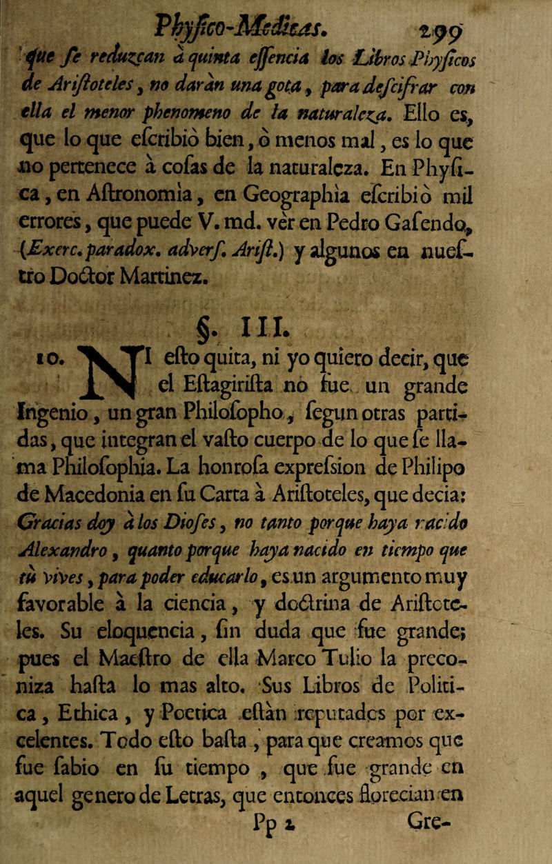 ThyfiCQ-Medíje^, t:^p ’ ^ue fe remzsan u quinta ejfencia ios Ubros Phyjtcos de AriftOteles ^ no daran una gota ^ pma defcifrar con tila el menor phenonteno de la naturalcKíi. Ello es, que lo que eícribió bien, o menos mal, es lo que aio pertenece á cofas de la naturaleza. En Phyíi- ca, en Aftronomía, en Geograpliia eferibió mil errores, que puede V. md. ver en Pedro Gafendo^ (Exerc. paradox. adverf. Arift.) y algunos en nueC- tro Dodor Martínez. §. III. 10. efto quita, ni yo quiero decir, que el Eftagirifta nó me,. un grande Ingenio, un gran Philofopho, fegun otras parti¬ das, que integran el vallo cuerpo de lo que fe lla¬ ma Pnilofopliia. La honrofa exprefsion de Philipo de Macedonia en fu Carta a Ariftoteles, que decía; Gracias doy d los Diofes, no tanto porque haya racido Alexandro, quanto porque haya nacido en tiempo que m vives y para poder educarlo y esan argumento muy favorable a la ciencia, y dodrina de Ariftctc- les. Su eloqucncia, fin duda que fue grande; pues el Maeílro de ella Marco Tullo la preco¬ niza hada lo mas alto. Sus Libros de Políti¬ ca , Ethica , y Poética eftan ireputades por ex¬ celentes. Todo ello baila , para que creamos que fue fabio en íu tiempo , que fue grande en aquel genero de Letras, que entonces florecían en