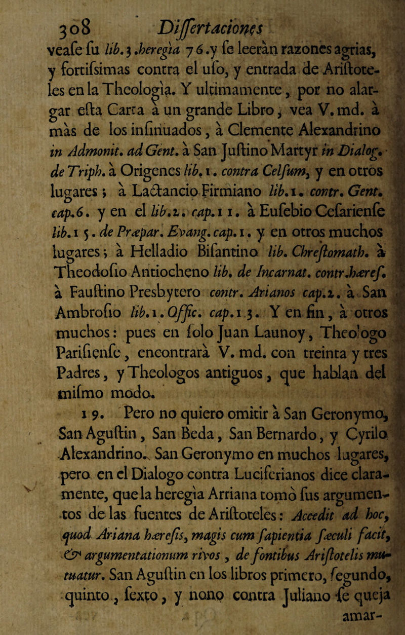 veafe fu Ub, 3 .heregta 7 6 .y fe leerau razones agrias, y fortifsimas contra el ufo, y entrada de Ariftote- les en la Theologia. Y últimamente, por no alar¬ gar efta Carca a un grande Libro i vea V. md. a mas de los infiñuados, a Clemente Alexandrino in Admonit, ad Gent. a San Tuítino Martyr in Dialog, • de Triph. a Orígenes Hb^ i. contra Celfum^ y en otros lugares; a Ladlancip Firmiano lib,\ . contr. Gent» cap. 6. yen d lib.t. cap.i i. a Eufebio Cefarieníe Ub, i 5. de Pr<epar. E^ang. cap. i, y en otros muchos lugares > a Melladlo Bifantino Hb. Chrejlomath. a Theodoíio Antiocheno lib, de Imarnat. contr.haref, a Fauftino Preshytero cerítr. Arlanos cap.z. a San Ambrofio tib.\.Offic. cap.i ^. Y en fin, a otros muchos: pues en íolojuan Launoy, Theologo Parifienfe, encontrara V. md. con treinta y tres Padres, y Theologos antiguos, que hablan del miímo modo. 1 9. Pero no quiero omitir a San Geronymo, San Aguftin, San Beda, San Bernardo, y Cyrilo -Alexandrino.v San Geronymo en muchos lagares, pero en el Dialogo contra Luciferianos dice clara¬ mente, que la heregia Arriana tomo fus argumen¬ tos délas fuentes deAriftoteles: Accedit ad hoc, ,mod Artana hícrejís^ magis cum fapientia fteculi facíty argumentationum rh'os , defontibus Arijlotelis rnO matur. San Aguftin en los libros primero, fegundo, quinto, fexto, y nonp contra Juliano -fe queja amar-