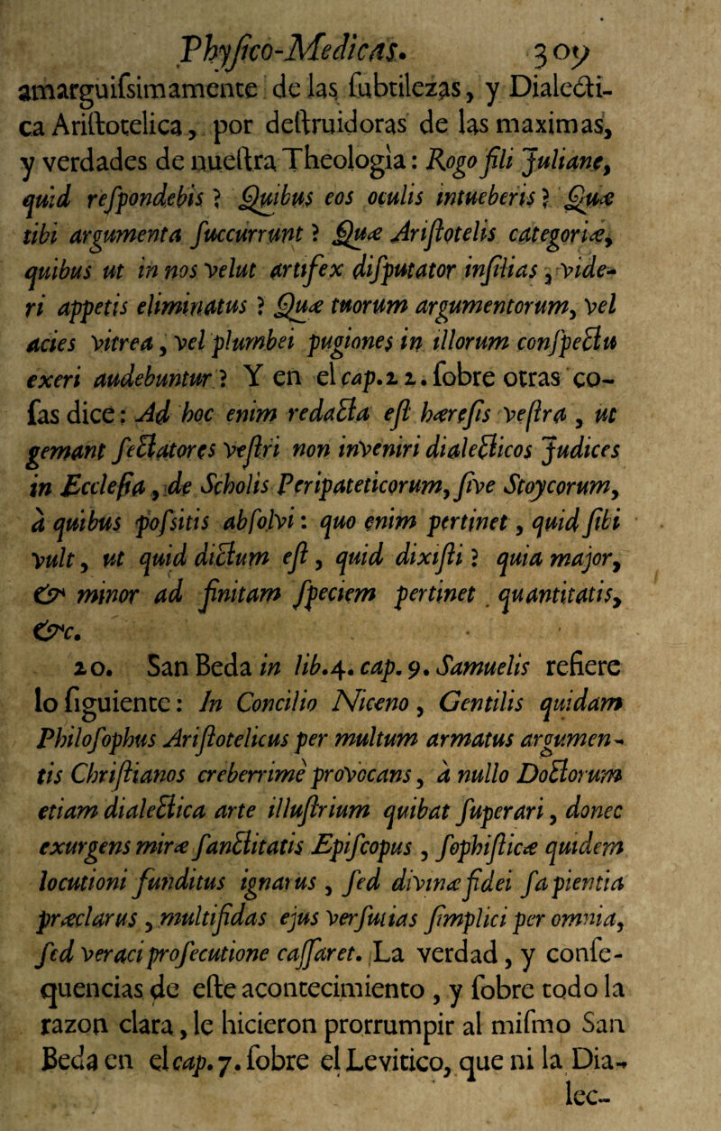 VhyJjco-MedictiS* 3 oy amarguifsimamence de las; fubtileaas, y Dialedii- caAriftoíelica , por deftruidoras de las máximas, y verdades de mieftraTbeologla: Kogo 'fÜ Juliane, mñd refpondehis ? ^{tibttS eos oculis intuebeñs) ’^ce tibí argumenta fuccurrunt ? jlrijiotelis categoriíéi mibus ut innosvelut arttfex difputator injtiias'y’viae-- ri appetis eliminMus ? tuorum argumentorum.^ 'peí ocies 'pitrea, Vel plutnhei pugiones in illorum conj'peBu exeri audebuntur } Y en el wp.ii.fobre otras co¬ fas dice: u4d hoc enim redaBa ejl h<er(fis 'pe(ira , ut gemant feBatores 'ptjlri non in'peniri dialeBicos Judices in McclefiOfide Scholis Ptripateticorum,fipe Stoycorumy d mibus fofsitis abfotpi: epuo enim pertinet, quid Jibi yuh y ut quid diBum ejl, quid dixijii ? quia majory e¡7* minor ad jinitam fpecitm pertinet. quantitatisy i o. SanBedaw Hb./^.cap.^. Samuelis refiere lo figuiente: In Concilio Niceno , Gentilis quidam Philofophus Arijiotelicus per multum armatus argumen^ tis Chrifiianos crebeirime pro'pbcans y d nullo DoBorum etiam dialeBica arte illujlrium quibat fuperari, doñee exurgens mir<e fanBitatis Epifeopus , fephijlicte qutdem locutioni funditus ignatus y fed di^inicjidei fapientia pTíeclarus y multijidas ejus'perfuiias jímplici per omnia, fed 'peraciprofecutione cajfaret. ¡La verdad, y confe- quencias de efte acontecimiento, y fobre todo la razón clara, le hicieron prorrumpir al mifmo San Beda en dcap.7. fobre el Levitico, que ni la Dia-