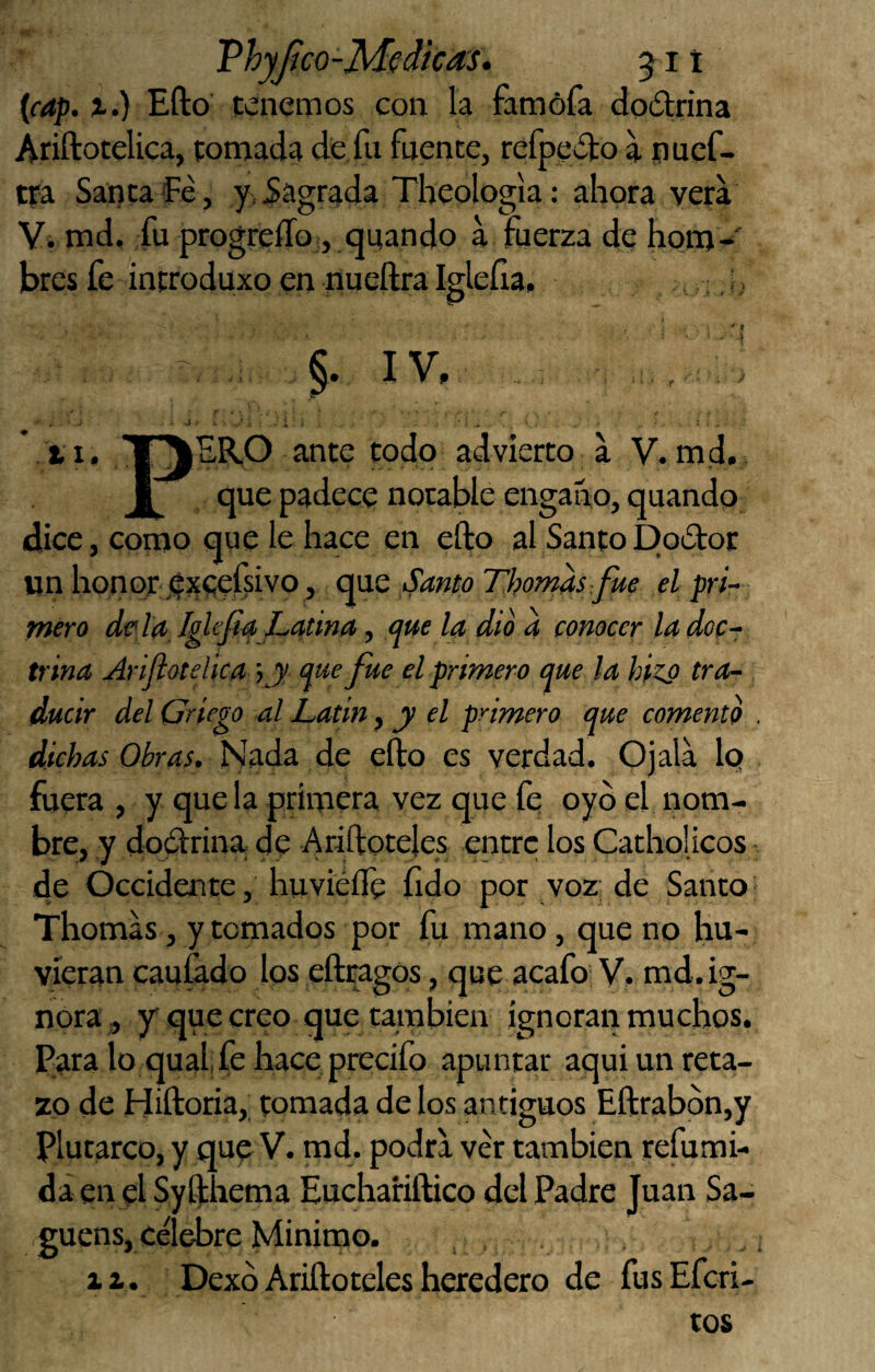 Vhyjico-Medicas. 511 {cap. X.) Efto tenemos con la famófa dodrina Ariftotelica, pomada de fu fuente, refpedo a puef- tfa Sanca fe, y, Sagrada Theologia: ahora vera V. md. fu progreíTo, quando a fuerza de hom-' bres fe introduxo en nueílra Iglefia, t §. IV. *11, T^ER,0 ante todo advierto a V. md. I que padece notable engaño, quando diice, como que le hace en efto al SantoDodor un honor éxeefsivo, QVLQ Santo Thomas fue el pri- fnero de'la, Iglefia Latina ^ <¡ue la dio a conocer ladoc-r trina Ariflotelica \y <}ue fue el primero que la hiz^ tra¬ ducir del Griego al Latin ^ y el primero que comento . dichas Obras, de efto es verdad. Ojala Iq fuera , y que la primera vez que fe oyó el nom¬ bre, y dodrina de Ariftoteles entre los Catholicos de Occidente, huviéífe fido por voz; de Santo- Thomas, y tomados por fu mano, que no hu- yíeran caufado los eftragos, que acafo V. md.ig- nora ,, y que creo que cambien ignoran muchos. Para lo qual fe hace precifo apuntar aquí un reta¬ zo de Hiftoria, tomada de los antiguos Eftrabbn,y plutarco, y que V. md. podra ver también refumi- da en el Syfthema Euchariftico del Padre Juan Sa- guens, célebre Minimo. 11. Dexó Ariftoteles heredero de fusEferi- cos