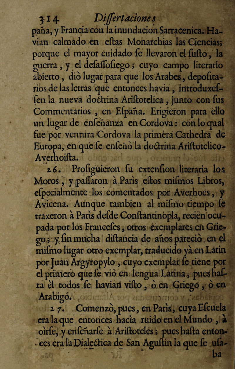 3^14 Díjfertachnes pana, y Francia con la inundación Sarracénica. Ha- vian calmado en ellas Monarchias las Ciencias; porque el mayor cuidado fe llevaron el íufto, la guerra, y el defaíToftego; cuyo campo literario abierto , dio lugar para que ,los Arabes, depofita- rios de las letras que entonces havia, introduxef- fenla nueva dodlrina Ariílotelica, junto con fus Commentarios , en Efpaña. Erigieron para ello un lugar de énfenanza enCordova; cón lo qual fue por ventura Cordova la primera Cathedra de Europa, en que fe enfehó la dodlrina A riftotélico- Ayerhoifta. Profigttieron fu extenfion literaria los Moros , y paíTaron a París ellos mifmos Libros, efpeciálmente los comerítados por Averhoes, y Ayicena. Aunque también al mifmo tiempo fe traxeron a París defde Conílantinópla, recien ocu¬ pada por los Franeefes, otros éxemplares eñ Grie¬ go r y, fin mucha diíláricia de anos pareció en el mifmo lugar otro exemplar, traducido ya en Latín por Juan Argytopylo, cuyo exemplar fe tiene por el primero quefe vio en lengua Latina, puesnaC- ta él todos fe haviátt viílo, o en Griego, ó en Arábigo. ■ : a/. Comenzó,pues,enPark, cuyaEfcuela era la que entonces hacia ruido en el Mundo , a oirfé, y enféharfe a Ariíloteles; pues halla cnton-' ■ ces era la Dialedlica de San Aguílin la que fe ufa¬ ba