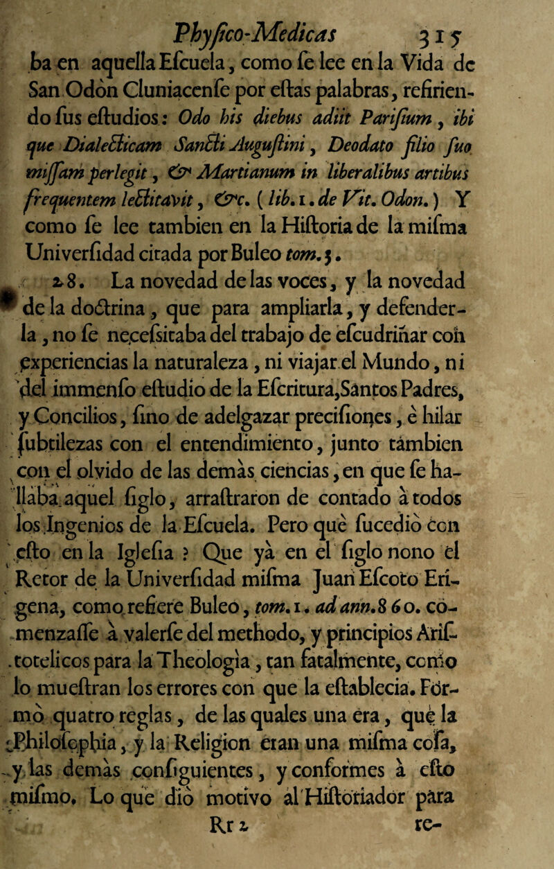 baen aquella Efcucla, como fe lee en la Vida de San Odón Cluniaccnfe por eftas palabras, refirien¬ do fus eftudios: Odo his diebtts adiit Parijtum y íbi me DialeBicam SanBi ylugujimi y Deodato filio fuo mijpan perlegit y tP* Jlíartiamm in ÜberaÜbus artibus Freqtientem leFíúavit, CP'c. (lib, i. de Vií. Odón.) Y como fe lee también en la Hiftoria de la mifina V''' Univerfidad citada por Buleo tom. 5. , i 8. La novedad de las voces, y la novedad  de la dodlrina, que para ampliarla , y defender¬ la , no fe neeeísicaba del trabajo de éfeudrinar con ¡experiencias la naturaleza, ni viajar el Mundo, ni del immenfo eftudio de la Eferitura,Santos Padres, y Concilios, fino de adelgazar precifioqcs, e hilar |ubtilezas con el entendimiento, junto támbien ^ con el olvido de las demas ciencias, en que fe ha- jjába.aquel figlo, arraftraron de contado a todos los ingenios de la Efeuela. Pero qué fucedió ¿en cfto enla Iglefia ? Que ya en el figlo nono el Retor de la Univerfidad mifma Juan Efeoto Erí- gena, como,refiere Buleo, wwí.i* adann.S 60. có- menzaíTe a valerfe del methodo, y principios Arife . totelicos para laTheoIogia, tan fatalihente, cotrio lo mueftran los errores con que la eftableciá. Ftir- mq quatro reglas, de las quales una era, qué la iPhilofcpbia, y la Religión eran una mifma cofa, -.y.las demas configuientes, y conformes ^ ello rnifnao. Lo que dio motivo ál'Hiftoriador para Rri re-