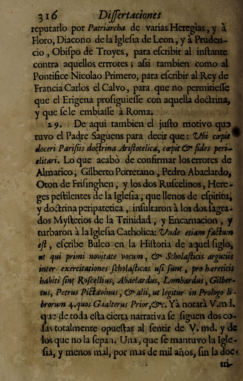 reputarlo ^or Patriarcha de variasHercgias,y a, Floro, Diácono de la Igleíia de León, y a Pruden-, do, Obifpo de Troyes, para efcribir al inftante contra acjuellos errrores; afá también como al Pontífice Nicolao Primero, para efcribir al Rey de Francia Carlos él Calvo, para que no peraiitieífQ que el Erigena profiguieíle con aquella dodrina, y que fe le embiaíTe á Romai x9. De aqui también el jufto motivo qu3 tuvo el Pac|re Sagúens para decir que t Z/hi cepiB  doceri Parifiís doHrina Jrijlotelicdy ceepit ¿7* fideí peri^ elitari. Lo que acabo de confirmar los errores de Almarico, Gilberto Porretano, Pedro Abaelardo, Otón de Friunghen, y los dos Rufcelirws, Hete - ges peftilentes de la Iglefia, que llenos de efpiritu¿ y dodrina peripatética, infultaron a los dosfagra- dos Myftetios de la Trinidad, y Encarnación, y turbaron a Ja I^efia Catholica: i/nde etUm faBum ejl, efcribe Baleo en la Hiftoria de aquel figlo, m mi primi m\>itate_ \>ocu}n y Scholaflicis^ argutiis ínter exercif,piones JiholaJitcas. ufi funty pro h<ereticis habitifin^ Ró/cellíaSy AhaelardkSy Lombardas, Gilber * tHSy Petras PiBa^^inus, &*'aliíy Ut legitur in Prologo li - brorum Gaakerus Priory&c. Ya notara V.mdw que de toda efta cierta narrativa fe figuen dos co. las totalmente- opueftas al fentic de Y. md» y ^ ios que no la fepán. Una, que íe- mantuvo la Igle- y menos mal, por mas de mil anos, fin la doci.