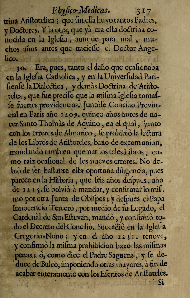 trina Ariftoteliea ; que fin ella huvo tantos Padres, y Dolores. Y la otra, que ya era efta dodrina co¬ nocida en la Iglefia, aunque para mal , mu¬ chos anos antes que nacieíle el Dodor Angé¬ lico* } o* Era, pues, tanto el daño que ocafionaba en la Iglefia Catholica, y en la Univerfidad Pari- fienfé la Dialedka, y demas Dodrina de Arifto- teles,, que fue precifo que la mifma Iglefia tomaf- fe fuertes providencias. Juntófe Concilio Provin¬ cial en París ano 1109. quince anos antes de na¬ cer Santo Thomas de Aquino , en el qual, junco con los errores de Alm arico, fe prohibió la ledura de los Libros de Arilloteles, baxo de excom unión, mandando camfcien quemar los talesLibtos, „ co¬ mo raíz ocafional de los nuevos errores- No de¬ bió de fer bailante eíla oportuna diligencia, pues parece en la Hiftoria, que feis anos defpues, ano de IX15,.fe bolvió a mandar,,y confiroiar lo mif> mo por otra Junta de. Obifpos; y defpues el Papa Innocencio Tercero, por medio de fu Legado, el Cardenal de San Eíleván, mandó, y corifinnó to¬ do el Decreto del Concilio. Succedió en la Iglef a Gregorio «Nono} yen el áho renovr, y confirmó la mifma prohibición baxo las mifmas penas >. ó, como dice el Padre Saguens, y fe de¬ duce de Búleo, imponiendo otras mayores, a fin de acabar enteramente con los Eferitos de Arilloteles. Si