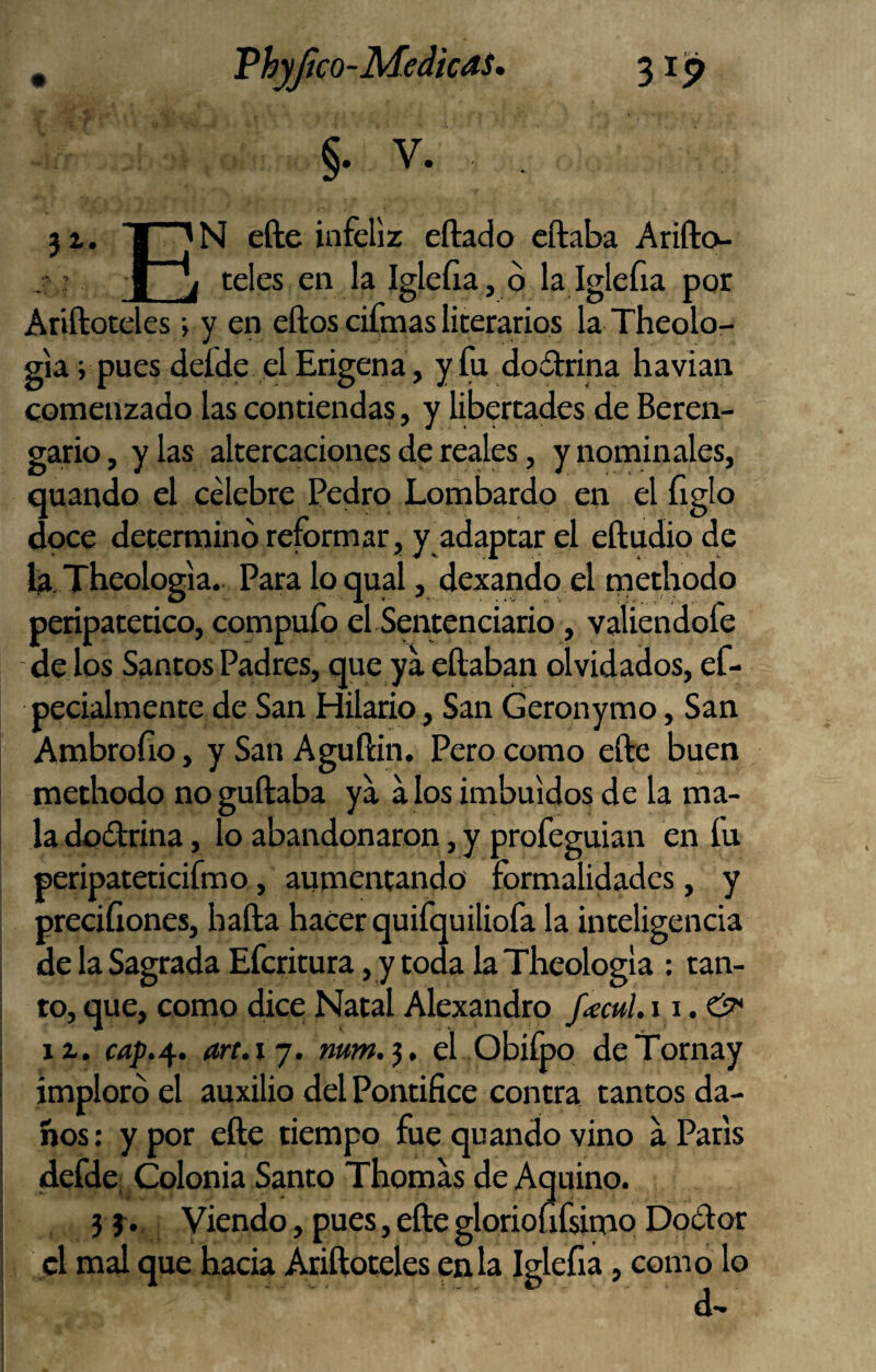 . Vhyjíco-Medicas, 3 ip §. V. 31. I efte infeliz eftado cftaba Arifto- : I j teles en la Igleíia, ó la Iglefia por Ariftoteles •> y en eftos cifmas literarios la Theolo- gia; pues defde el Erigena, yfu dodrina havian comenzado las contiendas, y libertades de Beren- ga,rio, y las altercaciones de reales, y nominales, quando el célebre Pedro Lombardo en el figlo doce determinó reformar, y adaptar el eftudiode fa. Tbeologia. Para lo qual, dexando el methodo peripatético, compufo el Sentenciario, valiendofe de los Santos Padres, que ya eftaban olvidados, ef- pecialmente de San Hilario , San Geronymo, San Ambrofio, y San Aguftin. Pero como efte buen methodo noguftaba ya a los imbuidos de la ma¬ la doótrina , lo abandonaron, y profeguian en fu peripateticifmo, aumentando formalidades, y precifiones, bafta hacer quifquiliofa la inteligencia de la Sagrada Eferitura, y toda la Theologla ; tan¬ to, que, como dice Natal Alexandro f^cul. 11.& it. cap.^. ari.ij. ww.j, el Obi&o deTornay imploró el auxilio del Pontífice contra tantos da- hos: y por efte tiempo fue quando vino a París defde; Colonia Santo Thomas de Aquino. j Viendo, pues, efte glorioüfsimo Do¿f or el mal que hacia Ariftoteles en la Iglefia, como lo