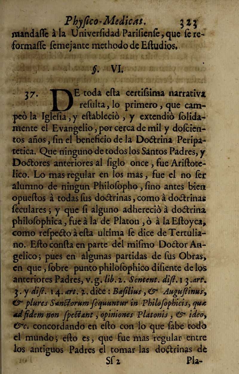 Phjficó'Medicas, jnandadé ala UniveríidadPar¡ficníc,quc ícre- formaííe femejante methpdo de EíludioSf §. VI. j 7. toda cfta cerciísiraa narrativa f y refulta, lo primero, que cam- ñcó la Iglefia, y eftablecio , y extendió íolida- mente el Evangelio, por cerca de mil y dplcien- tos años, fin el beneficio de la Doétrina Peripa¬ tética. Que ninguno de todos los Santos Padres, y, Doctores anteriores al figlo once, fue Ariftoce- lico. Lo mas regular en los mas, fue el no íér alumno de ningún Philoíbpho, fino antes bien opueftos á todas fus doctrinas, como á doctrinas íeculares; y que fi alguno adhereció á doctrina, philoíbphica, fue á la de Platón, ó á la Eftoyca, como reípeíto á ella ultima fe dice de Tertulia¬ no. Efto confia en parte del mifino Doétor An¬ gélico ; pues en algunas partidas de fus Obras, en que, íbbre punto philoíbphico difiente de los anteriores Padres, v. g. lib.r. Sentent. difi. i ? .are. j . y difi. 14. are. %. diée: Bafilius, O* Augufiinusy tT plures SanBorum feauuntm in Philo/ophicis, qux éLdfidem non fútüant ^ ofimiones Platoms, ideoy concordando en efto con lo que íábé todó el mundo*, efto es, que fue mas regular entre ios antiguos Padres el tomar las doctrinas de Sfz Pía-