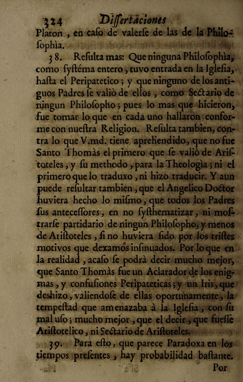 ^ 14 Platón , en cafo de valerle de las de la Phílo* fophia. j 8. Reinita mas: Que ninguna Philofophia,' como fyftéma entero, tuvo entrada en la Iglcíia^ halla el Peripatético; y que ninguno de los anti¬ guos Padres íé valió de ellos, como Sellarlo de ningún Philofopho; pues lo mas que hicieron, fue tomar lo que en cada uno hallaron confor¬ me con nueílra Religión. Refolta también, con¬ tra lo'queV.md. tiene aprehendido, que no fue Santo Thomás el primero que íe valió de Arif tQteles,y fumethodo,para laTheologiajni eí primero que lo traduxo, ni hizo traducir. Y aun puede reliiltar también, que el Angélico Doólor huviera hecho lo mifino, que todos los Padres íiis antcceflbres, en no fyfthematizar, ni mof- «traríe partidario de ningún Philofopho, y menos de Ariftoteles , iino huviera íido por los trilles motivos que dexamósinlinuados. Por loque en ia realidad , acafo íé podrá decir mucho mejor, que Santo Thomás fue un Aclarador de los enig¬ mas, y confufiones Peripatéticas jy un Iris,que deshizo, valiéndole de ellas oportunamente , la tempeílad que amenazaba á la Igleíia, con lu mal ufo 5 mucho mejor, que el decir , que fuelle Arillotelico, ni Seélario de Ariftoteles. 39. Para ello, que parece Paradoxa en los tiempos preléntcs, hay probabilidad bailante.