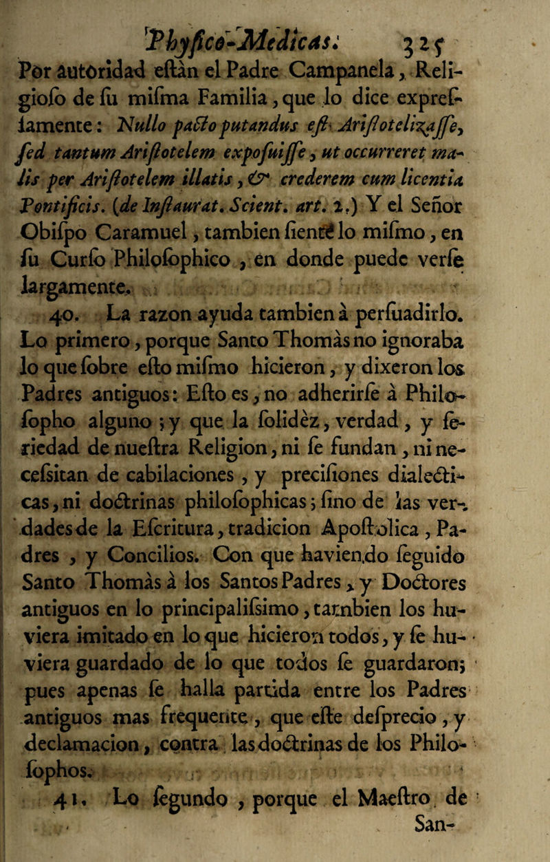 'Thyfico^Medicas: Por autoridatd eíUn el Padre Campanela,, Reli- gioíb de lu mííma Familia, que lo dice expreí» iamence: Nullo faSto futandus efiy AnJioteliz^ffe) fed tmtum Arijlotelem expofuijfe, ut oceuneret ma iis per Arijlotelem ilUtis, ¿7* crederem cum licentia. Pentifiets. {delnJlmrat.Scient. art. a,) Y e] Señor Obiípo Caramuel, también fienfi! lo miímo, en íü Curio Philoíbphico , en donde puede verle largamente, 40. La razón ayuda también á períuadirlo. Lo primero, porque Santo Thomásno ignoraba loquelbbre eílomiímo Jiicieron, y dixcronlos Padres antiguos: Ello es, no adherirle á Philo- íbpho alguno ; y que la íblidéz > verdad, y íe- riedad denueílra Religión,ni le fundan ,nine- cefsitan de cabilaciones, y precifiones dialeá:!»* cas,ni dodbrinas philoíbphicas; fino de ias ver-, dadesde la Eícritura, tradición Apoftolica, Pa¬ dres , y Concilios. Con que havierido leguidó Santo Thomás á los Santos Padres > y Dolores antiguos en lo principalilsimo, también los hu- viera imitado en loque hicieron todos, y le hu- viera guardado de lo que todos fe guardaron; pues apenas fe halla partida entre los Padres antiguos mas frequente, que elle dclprecio,y declamación, contra las doctrinas de los Philo- íophos. 41, Lo fegundo , porque el Maeftro, de