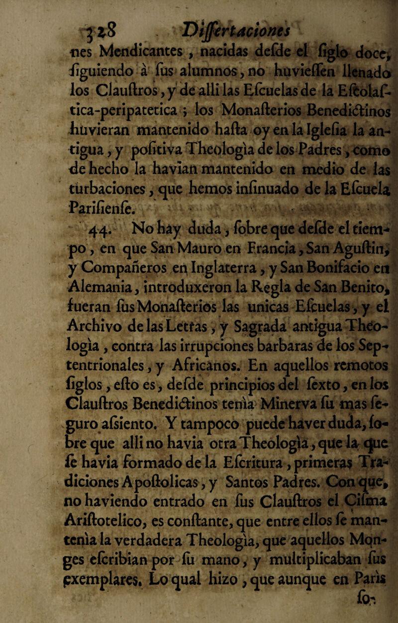 fies Mendicantes , nacidas deíde el ligio doce» Siguiendo á füs alumnos,no huvieflén llenado los Clauílros, y de alli las Eícuelas de laEítolaf* tica-peripatetica ; los Monafterios Benediólinos hüvieran mantenido halla oy en la Igleíia laan^ tigua, y pofítiva Theologia de los^Padres ,eomo de hecho la havian mantenido en medio de las turbaciones, que hemos íníinuado de la EícueU ■Parifieníc. 44. No hay duda, Ibbre que delHe el tiem-» po, en que San Mauro en Erancja, San Aguftin,' y Compañeros en, Inglaterra, y San Bonifacio en ’ Alemania, introduxeron la Regla de San Benito^ fueran fus Monafterios las únicas Eftuelas, y el Archivo de las Letras > y Sagrada antigua Theo- logia, contra las irrupciones barbaras de los Sep¬ tentrionales , y Africanos. En aquellos remotos ligios, ello es, defde principios del Icxto, en los Clauftros Beneditftinos tema Minerva lii «Jias Ic- guro alsiento. Y tampoco puede haver duda, ío- bre que allí no havla otra Theologia, que lar que le havla ftjrmado de la Efcritura, primeras Tra¬ diciones Apoftolicas, y Santos Padres. Conque» nohaviendo entrado en fus Clauftros el Cilina Ariílotelico, es conftante, que entre ellos le man¬ tenía la verdadera Theologla, que aquellos Mon- ges élcribian por lu mano, y multiplicaban lus f^xemplares. Lo qual hizo, que aunque en París