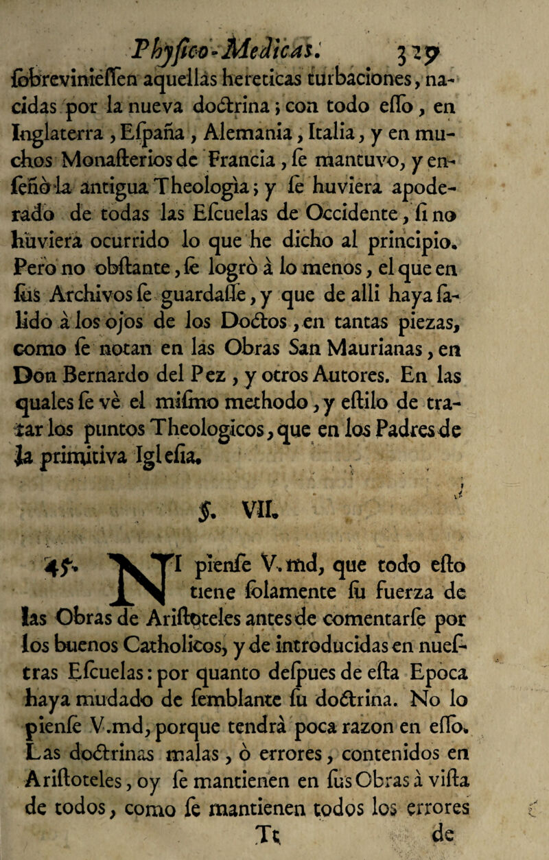 ThjfícO’Meii'cAtí íbbrcviméflén aqueilás heretkas türbáciones, na¬ cidas por la nueva doctrina > con todo ello y en Inglaterra, Eípaña, Alemania, Italia, y en mu¬ chos Monafterios de Francia, le mantuvo, y en- íéño'la. antigua Theologia} y íe huviera apode¬ rado de todas las Eícuelas de Occidente, fi no hüvierá ocurrido lo que He dicho al principio. Pero no obftante, fe logró á lo menos, el que en fiis Archivosfe guardafle,y que dealli hayaía- Udó á los ojos de los Doótos, en tantas piezas, como fe notan en lás Obras San Maurianas, en Don Bernardo del Pez, y otros Autores. En las Guales fe ve el mifino methodo ,y eftilo de tra- iar los puntos Theologicos, que en los Padres de Ja primitiva Iglefía* Sjí'’ pienfe V> tñd, que todo ello 1^1 tiene íólamente íii fuerza de las Obras de Ariíbiteles antes de comentarle por los buenos Catholicos, y de introducidas en nueí- tras Efeuelas: por quanto delpues de ella Epoca haya mudado de femblantc fu doélrina. No lo pienfe V.md, porque tendrá poca razón en ello. Las doólrinas malas, ó errores, contenidos en Ariíloteles, oy fe mantienen en fes Obras á viña de todos, como fe mantienen todos los errores Tt de