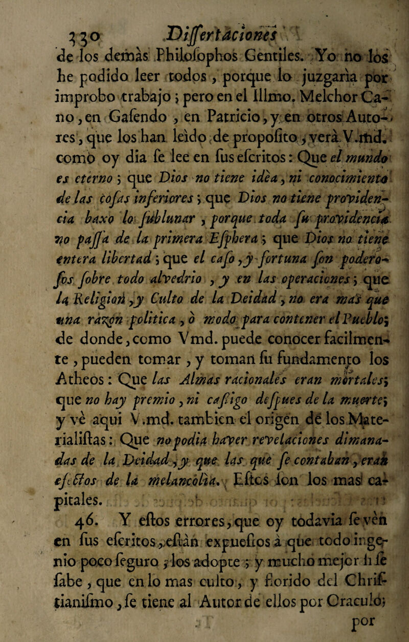 DijfertAciones \ <3e ios deráas .Philo£ophos Gentiles, .Yo no los lie podido leer todos , porque lo juzgaría por improbo trabajo j pero en el lllmo. Melchor Ca¬ no, en Gaíendo , en Patricio, y:;en otros; Auto-> res’, que los han leído;de propofita^yera y.iíicí-. ' comí) oy dia fe lee en fusefcritos: Qucel mmdo es eterno ; que Dios no tiene idea, ni comcimient’O délas cofas inferiores y Dios va tiene proyidenT cía haxo loífdbluvar f Por que. toda fu proyldena* Tfo pujjit de U primera Effhera :y que Dios na tiene entera libertad; que el cafo fortuna fon podef'o-^ f)s fobre todo ahedrio , y en las operaciones \ xm& ¡4 Keligiod ly Culto de la Deidad y no era mat que «na rÜT^n apolítica y b moda^para contener el Puebloy de donde,como Vmd. puede conocer fácilmen¬ te , pueden tomar , y toman íli fundamento los Atheos : Que/<tf Almas racionales eran mhtalesy que «o hay premio y ni cafigo defpues de la muertCy y ve aqui V.md. también el origen délos Nfete- rialiftasQue nopodia harper.rey elaciones dimana¬ das de la Deidad iy que: las que fe contaban y erai efiSlos de la melAncólia,-^íics ion los masi cal- pítales. . ' 46. Y ellos etrores,que oy todavía le ven en fus eíeritos vcílán excueílos á qiie todoingCf- nio poco íeguro jilos adoptey mucho mejor li le labe , que en lo mas culto, y florido del Chrif tianifmo,fe tiene al Autor de ellos por Oráculo}