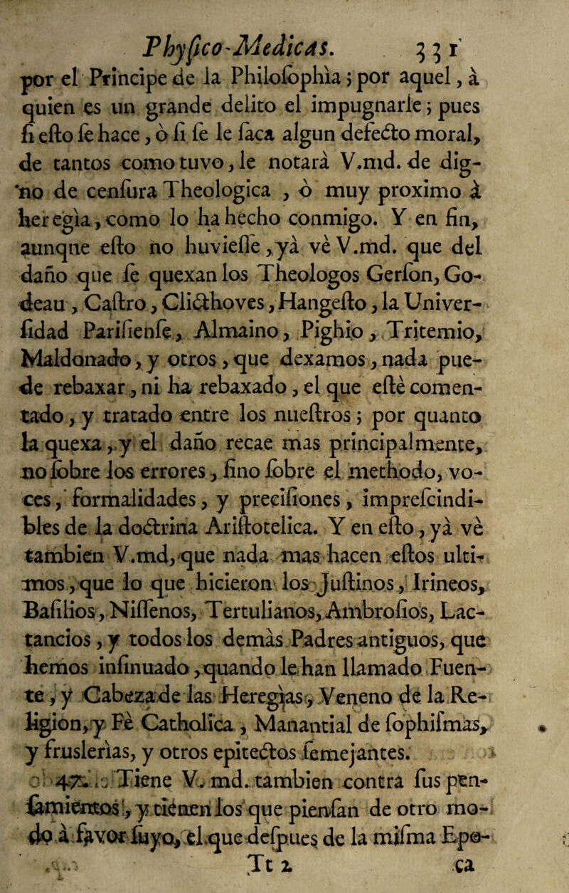 PhyficO'Medicas. por el Principe ác Ja Philoíbpliia; por aquel, á quien es un grande delito el impugnarle 5 pues íi efto fe hace, o íi fe le laca algún defedlo moral, de tantos como tuvo, Je notará V.md. de dig- 'no de cenfura Theologica , ó muy próximo á, her egla, como lo ha hecho conmigo. Y en fin, aunque efto no huviefle ,yá ve V.md. que del daño que fe quexanlos Theologos Geríon, Go- deau, Caftro, Gliílhoves, Hangefto, la Univer- > fidad Parifienfe, Almaino, Pighip, Tritemio, Maldonado, y otros, que dexamos, nada pue¬ de rebaxar, ni ha rebaxado, el que efté comen¬ tado , y tratado entre los nueftros 5 por quanto la quexa ,.y el daño recae mas principalmente, tiofobxe los errores, fino Ibbre el methodo, vo¬ ces, formalidades, y precifiones, imprefcindi- tles de la dodtrina Ariftoteüca. Y en efto, ya ve también V.md,'que nada mas hacen eftos ulti-? inos ,que io que hicieron los Juftinos ,'Irineos, Bafilios, Niflenos, Tertulianos, Ambrofíos, Lac- tancios, y todos los demás Padres antiguos, que liemos infinuado ,quando l^ han Ibmado Fuen¬ te , y Cabezade las Mereg’^i,,Veneno de la Re- ligion,y Fe Catholica , Manantial de fophifmás, y fruslerías, y otros epiteílos femejantes. o: .s Tiene V., md.,también contra fuspen- ¿mitnEO!s',y ciéQErilos que pierdan de otro mo¬ do áY^VOrfiiyo, el jquedelpues de la mifma Ep®-