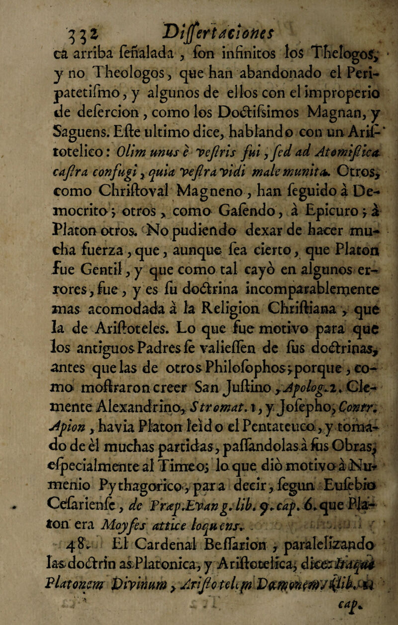 :53Í T>íjfert aciones ca arriba íéñalada , fon infinitos los Tfielogoí,' y no Theologos , que han abandonado el Peri- patetifino, y algunos de ellos con el improperio de deíercion, como los Doítifiimos Magnan, y Saguens. Efte ultimo dice, habland o con un Arif- totelieo: Olim mus e ’PeJíris fui ,fed ad Atomifiiea- cafira confugi ^ quia vefirayidi mate munitíu. OtroSi como Chriftoval Magneno, han íéguido | De- mocrito y otros > como Gaíéndo, á Epicuro y ^ Platón otros. <No pudkndo dcxar de hacer mu¬ cha fuerza, que, aunque- fea cierto, que Platea fue Gentil, y que como tal cayo en algunos er- mres jfue , y es íu doctrina incomparablenjente mas acomodada á la Religión Chriftiana y que la de Ariftoteles. Lo que fue motivo para qué los antiguos Padres fe valieflen de fos doélrinasy antes que las de otros Philofophos>porque ,eo-r m(> moftraroncreer San JuftinoyAfoiog^i^Gle- mente Alexandrino,; S tvemat. t, y Jofepho j Contr. Apíon y havia Platón leído el Pentateuco , y .toman¬ do de él muchas partidas, paflándolas á fos Obras^ cípecialmente al Timeo, lo que dio motivo á Mm- menioi Py thagoricoy par a decir, fegunEufcbio Ceííárienfe, de Pr/e£^Evmg.Iil>. á^c^ne BMi- ton era Moyfes attue loquenr^ - 48'.. El Cardenal Beíláridn , paralclízando lasdoélrin asPlatonicai yAriñocelícai dkeri&á^ VUtonm piylmm y