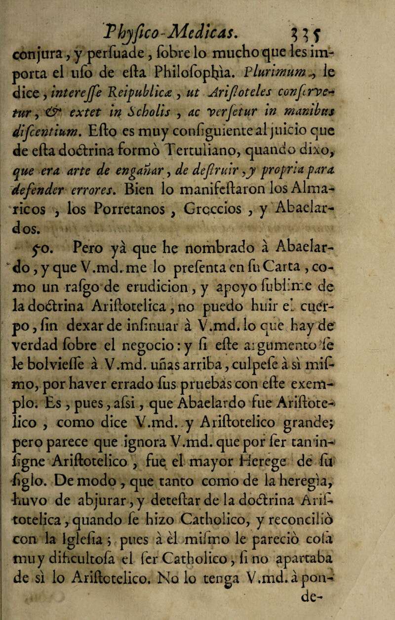 Thjfico-Medtcas. conjura, y períuade, íbbre lo mucho que les im^ porta el ufo de efta Philofopfoa. Plurimum^ le dice, interejfe Keipubltcie , ut Arijloteles conftrve’‘ tur, extet in Scholls , ac perJetur in tnambns dlfcentlum. Ello es muy configuiente al juicio que de efta dodirina formó Tertuliano, quando dixo, que era. arte de engañar, de dejlruir ,y froprta para defender errores. Bien lo manifcftaron los Alma- ricos , los Porretanos , Grqccios , y Abaelar- dos. yo. Pero ya que he nombrado á Abaelar- ‘do, y que V.md. me lo prefenta en fu Carta , co¬ mo un raígo’de erudición, y apoyo fublirr.e de la doótrina Ariftotelica, no puedo huir el cuer¬ po , fin dexar de infinuar á V.md. lo que hay de verdad fobre el negocio: y fi efte aigumentodé k bolvieflé á V.md. uñas arriba, cúlpele á s'i mií- mo, por haver errado fos pruebas con éfte exem- plo; Es , pues, afsi, que Ábaelardo fue Ariftbte-i lico , como dice V.md..y Ariftotelico grandej pero parece que ignora V.md. que por ícr tan'in-i figne Ariftotelico , fue el mayor Herege dé ííii figlo. De modo, que tanto como de la heregla, huvo de abjurar, y deteftar de la doélrina Arif> totelica , quando fe hizo Cathoiico, y reconcilió con la Igíefia ; pues á él mifmo le pareció cola muy dihcultofa el fcr Cathoiico, fi no apartaba de si lo Ariftotelico. No lo tenga V.md.apon- de-