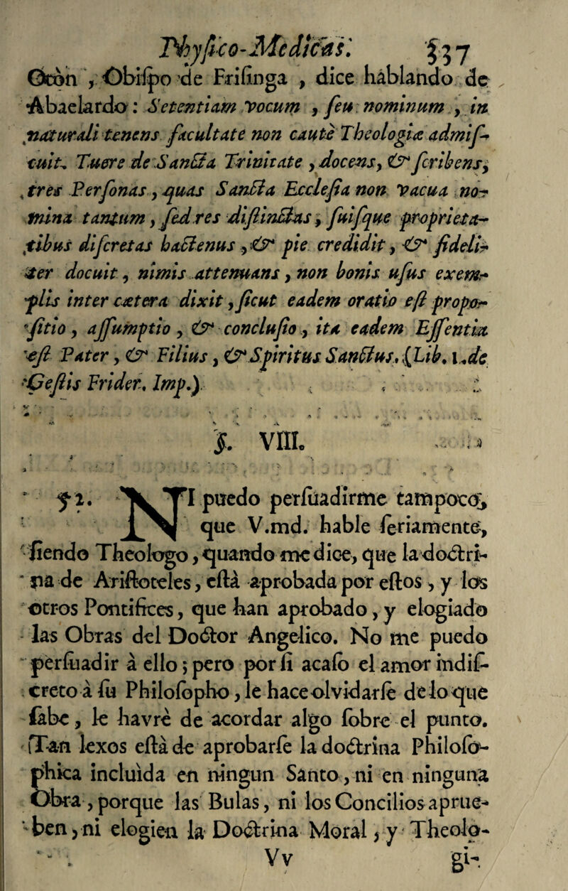 J^yfico-Med}c4^ y Gtón f dice liáblando (3c Abaekrdo: SetentUm yocum , feu nominum „, in ^naiurali tcncrjs ficultate non crnt^ Theologlíe admif-* tult^ Xuenre deSan3a Xrinita.te ydocensyú^fcribens^ ,ire^ Ferfonas y/^uas SanBa Ecclefia non Vacua, norr tniná tanium y Jcdres difiinB^s y fuifqHS frofrUta^ fibus dlfcretas baBenus y pie credidit y <y* fideli^ 4er docuit y nímis attemans y non bonis ufus exemr* fiú ínter cutera dixit ,ficut eadem orath eft f ropjor- ‘fitio, ajfumptio y conclufio y itx eadem Effentm '■eji Pater, Filius, O^Sprhus Satt0iti,iLik i^de 'Cejiis Frider, ' t » V jf. vni. > ‘ i •i ■’IIlT’I puedo períüadirmc tampoco^ 1^1 que V.md. hable Seriamente, ' íiendo Thcologo, quando me dice, que la'dodtri- ■ jia de Ariftoteles, cílá aprobada por eftos, y los «tros Pontífices, que lian aprobado, y elogiado las Obras del Do(51or Angélico. Ño me puedo ‘perfiladir á ello;pero pórfi acaíó clamor mdif- creto á lu Philoíópho, le hace olvidarle de lo que íábe, le havre de acordar algo íbbre el punto. iTan lexos eftá de aprobarle iadodrina Phlloíó^ phica incluida en ningún Santo, ni en ninguna obra, porque las Bulas, ni los Concilios aprue-* ■'bcnj ni elogien la Do<^r¡na Moral j-y Tlieolo* Yv gi-