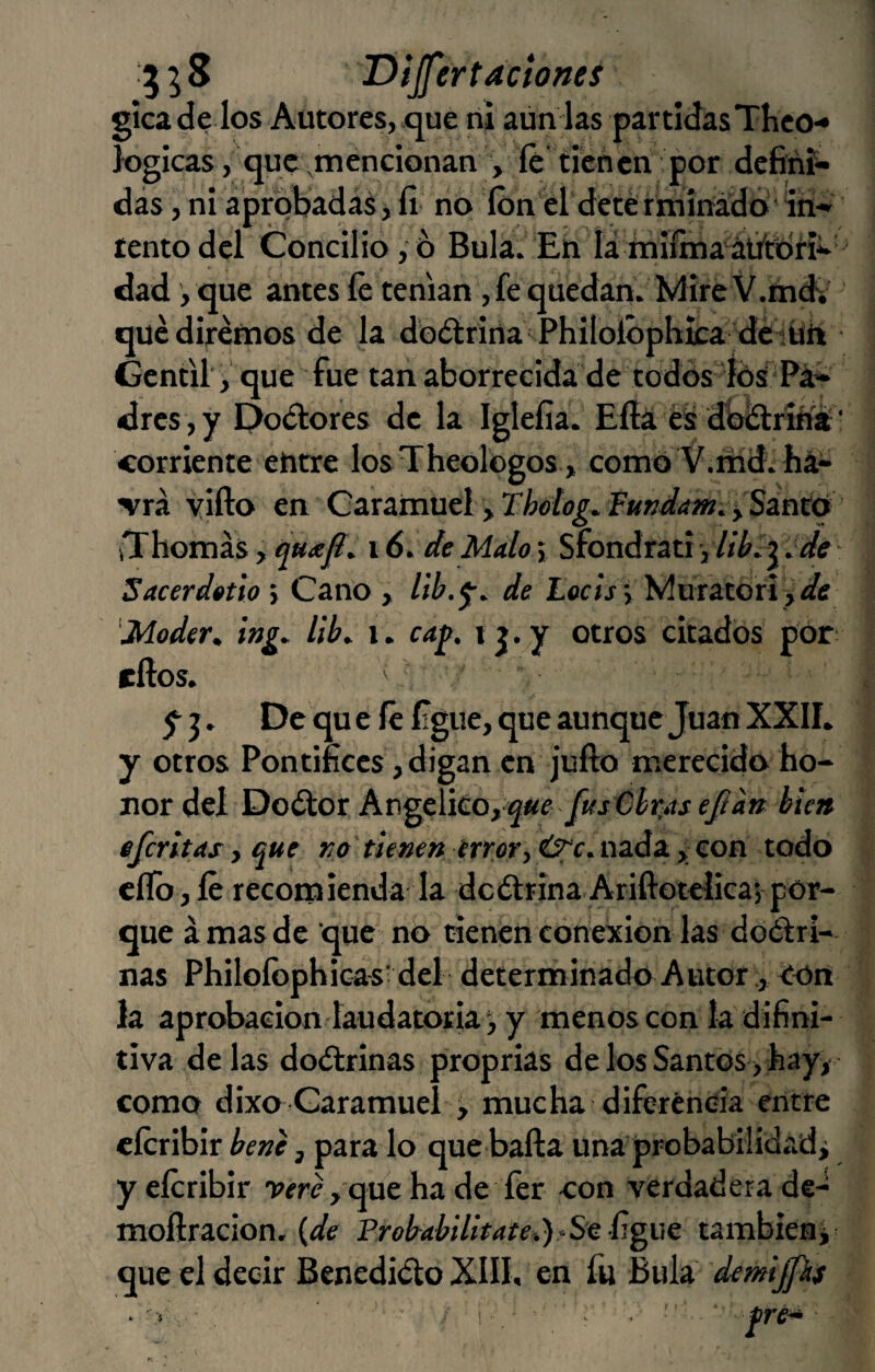 1 5 5 S T)ijfer faetones gicade los Autores, .que ni aún las partidas Theo-* lógicas, que ^mencionan , íé tienen por defini¬ das , ni aprobadas, fi no Ion el detérminado'íri- íentodcl Concilio,ó Bula. £u lámiímaádtbn-* dad, que antes íé tenían ,fe quedan. Mire V.md^'' qué diremos de la doétrina Philolóphica 'déiürt Gentil' ,'que fue tan aborrecida de todos íós'^^Pá- dres ,y Poétores de la Iglefía. Efia éii dUítriflía' corriente etitre losTheologos , como V.itíd. há- Trá yifto en Garamuei , Thotog^ fmdam.^Sznteí iThomás , \6.de Malo j Sfondrati , , de * Sacerdotioy Cano , de Locíj Í Muratorí j/ife 'Moder, ing. llb^ i. ca^. ij.y otros citados por ellos. ' De qu e íé figue, que aunque Juan XXII. y otros Pontífices, digan en julio merecido ho¬ nor del Doétor, Angélico, ««e bien eferitas y que ro tienen irrfir,Ú;‘c.azáz y con todo eflb jíé recomienda la dcólrina Ariftotelica’, por¬ que á mas de que no tienen conexión las doétri¬ ñas Philofophica-svdel determinado Autorcon la aprobación laudatoria V y menos con la difini- tiva de las doctrinas proprias de los Santos, hay,- como dixo Caramuei , mucha diferencia entre cícribir bene, para lo que baila una probabilidadj yeíéribir ríré, queha de fer con verdadera de- moílracion. {de Prebabilitate^)^Sc ñgvc tambieni que el decir Benedicto XIII. en fu Bula demijfkí I