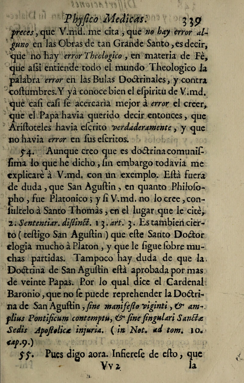 FhjJtc'oMediCásl 5’^pí f reces , V.mü. me cita , que no hay error aU puno en Jas Obras de tan Grande Santo, es decir, que no hay error , en materia de Fe, que aísi entiende todo el mundo Tlieologico ia palabra mor en lás Bulas Dot^rinales, y contra coftumbres.Y ya conoce bien el eípiricu de V^md. ■ que cali cafi fe acercarla mejor á error el creer, ■ que el.Papa havia querido decir entonces, que ' Ariftoteles havia elcrito yerdaderamente, y que no havia error en íuseícricos, r y4. Aunque creo que es doélrinacomuníf- fima lo qiie he dicho, íin embargo todavia me explicaré á V.md. con ün exemplo. Eftá fuera de duda, que San Aguftin, en quanto Philoíb- pho, fue Platónico; y íi V.md. no lo cree, con- ítikelo á Santo Thomás, en el lugar que le cité, '1. Sententiar.diJfmB. i j.orí. Estambíerlcier¬ to (teíligo San Aguftin,) que efte Santo Do(ftor elogia mucho á Platón, y que le fígue Ibbre mu¬ chas partidas. Tampoco hay ..duda de que la. DoKftrina de San Aguftin eftá aprobada por mas. de veinte Papas. Por lo qual dice el Cardenal . Baronio, que ik) Íc puede reprehender la Doctri¬ na de San Aguftin ,fine maniféjlo yiglnti, Úr atn^. flius Pontlficum contemptu, fine fingulari SanSia Sedts JpofteUc/e injuria, ( in Not» *d tom, ,io. yf. Pues digo aora. Infierefe de efto, que Vv a la