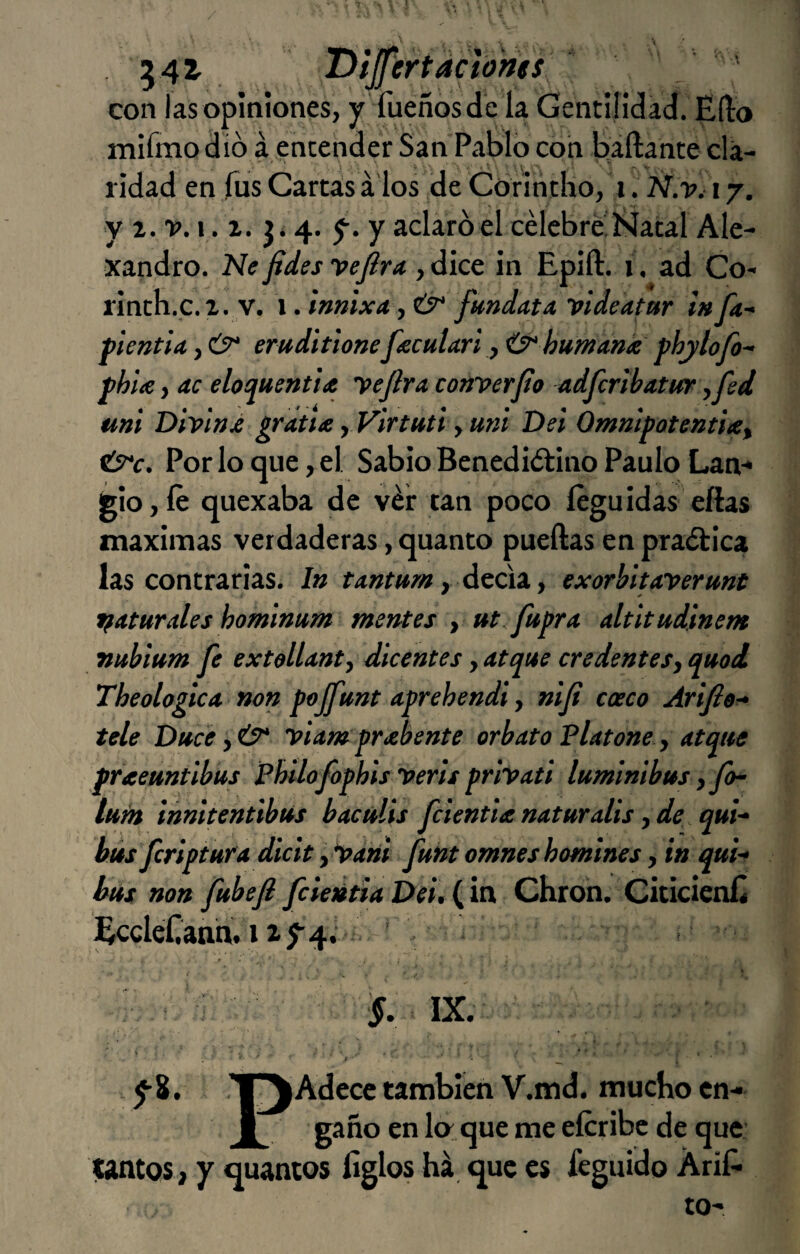 542' . Dljfertaciones  ' con las opiniones, y fueñosde la Gentilidad. Edo mifmo dio á ,entender San Pablo con Ijáftante cla¬ ridad en fus Cartas á los de Corintho, i. Ñ.y, 17. y 2. 'P. I,. 2. 4. y. y aclaro el célebre'Natal Ale- xandro. Ne fides yejira , dice in Epift. 1. ad Co- rinth.c.2. v. 1. innixa , fundata videafar l» fa- f ientiít, emditione fecuUri f ^ humank phylofo^ phlte, ac eloquentiie ye jira, converfo adfcribatifr yjed uni Diviajé sráux, Virtutl, mil Del Ommpotenthey ÚTc. Por lo que, el Sabio Benediétino Paulo Lan-* jgiojíe quexaba de vér tan poco íeguidas ellas máximas verdaderas, quanto puedas en praélica las contrarias. In tantum y Átúi. y exorbltaverunt paturales hominum mentes , »t fupra altitudlnem vttbium fe extollanty dicentes, atque credenteSy quod. Theologica non pojfunt aprehendí y niji caco Arifior» tele Ditcey&‘ viamprabente orbatoVlatone y atque praeuntibus Phílofophis veris privati lumlnibus y jo- tum ¡nnltentibús bacttlis fcientianaturalis yde qui-‘ bús fcripiura dicit y *panl funt omneshomines, in qui-» bus non fubejl fciedtia Del, (in Chron. CiticienE EccleCann. 12^4.’ * , r ‘ ' ■ : ^ ■ §. IX. y8. ’l^Adecc también V.md. mucho en- i gaño en lo: que me eícribc de que: tantos 2 y quantos ligios há que es feguído ÁriE tO'