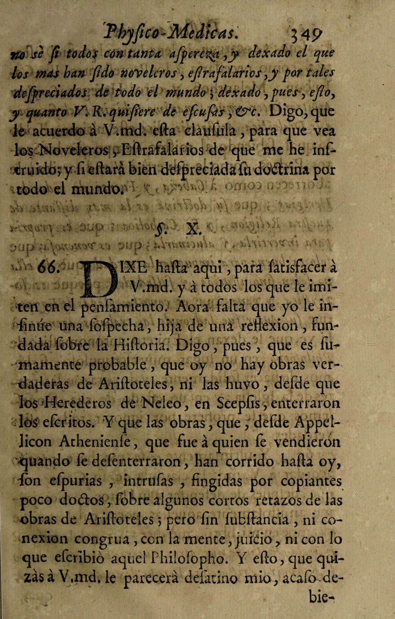 JPhjfico-Medkas. 5 a9 Ji todof cón tanta afpere^ -,y> dexado el que los mas han 'Jidú noveleros, ejlrafalarlos,y por tales deffreciadoi de 'Podo el mundos déxado jpues-, efioy y.quanto Vi R^quijíere de efcup's )&c. Digo, que le> acuer<io á Vitnd. efta ekufüla, para que vea los. Movekros;iiEftrafatóHbS'de'*qíie me hé inf- «rukibí y fieftará bifen dsferéeíadaíudbítriria por ' todo el mimdOi /_ ■ ■1 i' ; ■ )iÚV: i.. V <56. IXE haftí'ái^i, para íatísfacer á V.md. y á todos los que le imi¬ ten en el penramiento.' Aora falta que yo le in- -finúe Una ídfpecha , hija dé uná reílexion, fun¬ dada fobrc la Hiftoria. Digo, pues , que es lu^ mámente probable, que oy no hay obras ver¬ daderas de Ariftoteles, ni las huvo, defde que los-Herederos de Neleo, en Seepíis, enterrarpn los eícr iros. Y que las obras, quedeíde Appel- licon Athenieníé, que fue á quien íe vendieron quando íe deíenterraron, han corrido hañá oy, -ion eípurias , intrufas , fingidas por copiantes poco doOlos , íbbre algunos cortos retazos de las obras de Ariftoteles; pero fin fubftancia , ni co¬ nexión congrua ,con la mente, juicio, ni con lo que efcribió aquel Phüofopho. Y efto, que qui¬ zás á V.md, le parecerá deíátiao mió, acaíb de- bie-