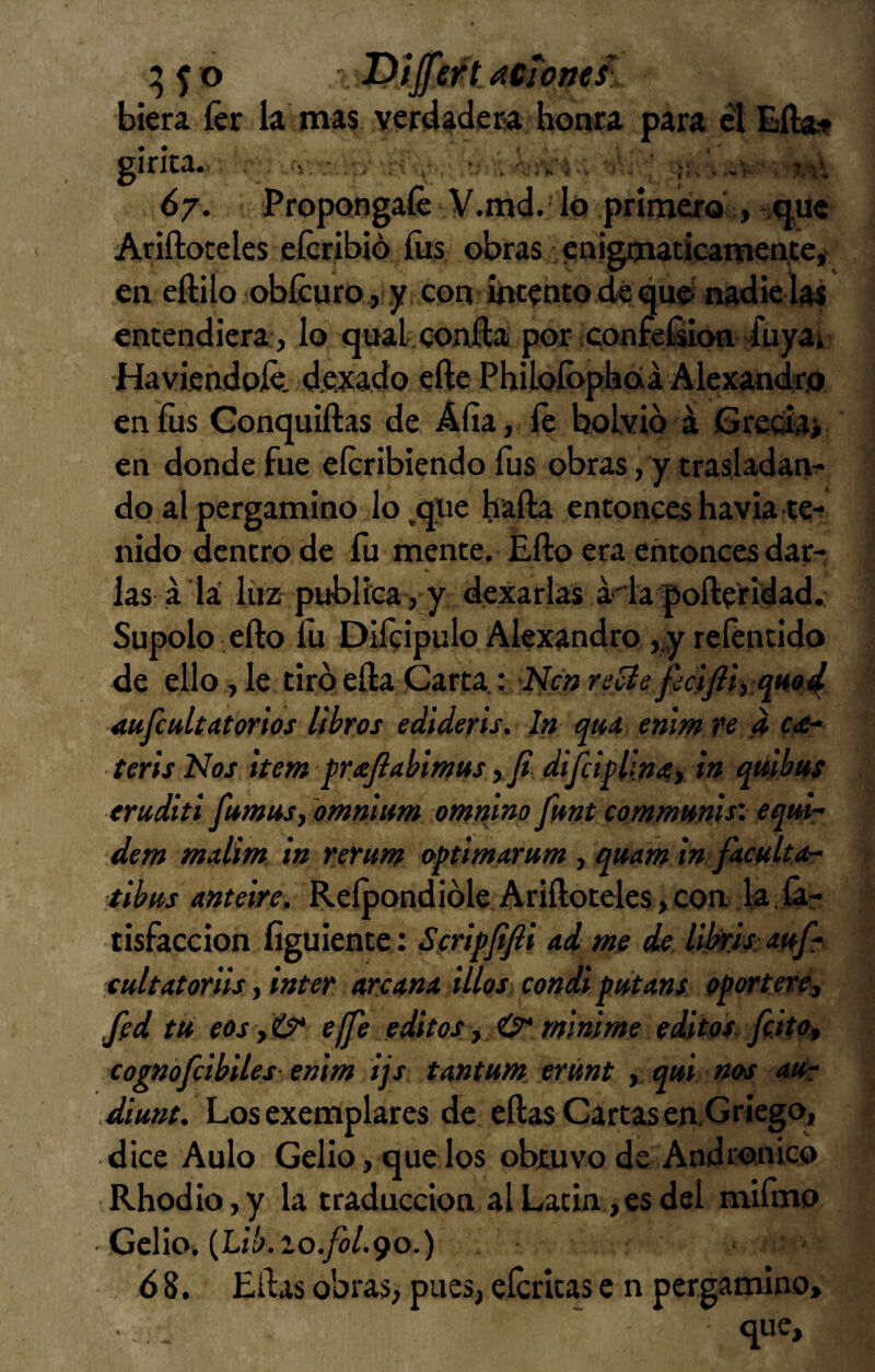 o Diffeftacionesl biera íér k mas yerdadcEa honta para el Eflat girka. , . •; . 7:\y 67. Propóngale V.md. Id primero'> que Ariftoceles eícribió íits obras enigmáticamente, en eftÜo oblcuro, y con intento dé que nadie las entendiera, lo quakconl:a por confefíion duyai Haviendoíe. dejado efte Philofopboiá Alexandro en fus Gonquiftas de Alia, íé bolvio á Grecki en donde fue eícribiendo fus obras, y trasladan^ do al pergamino lo,que baila entonces havia te¬ nido dentro de fu mente. Eílo era entonces dar¬ las a la luz- publica, y dexarlas áda^poíleridad. Súpolo ello fu Difeipulo Alexandro ,,y reíentido de ello , le tiró ella Carta : Aufcultatorios libros ediderts. In qutt enlm re d teris Nos ¡teta qrxjiabmtts %fi. diJcipUmy in qtilbus truditi fumusyomtimm otatiino fmt commmis’. (qm- detn malim in reruta oftimarum , qmtn in faculta- tibus anteire, Reípondióle Ariíloteles,con k-k? tisfaccion íiguiente: Sfriffifii ad me de libris: mfr cultatoriis, Ínter are Ana ilíos candi putans oportere, fed tu eos effe editas y 0* minime edátos feitoy cognofcibiles ettim ijs. tantum, erunt , qui nos aUr Munt. Los exemplares de ellas Cartas eaGriego, dice Aulo Gelio,quedos objtuvode Andronico Rhodio,y k traducción al Latín,es del mifmo Celio. (Lí¿.io./o/.9o.) 6 8. Ellas obras, pues, eícritas e n pergamino, que.