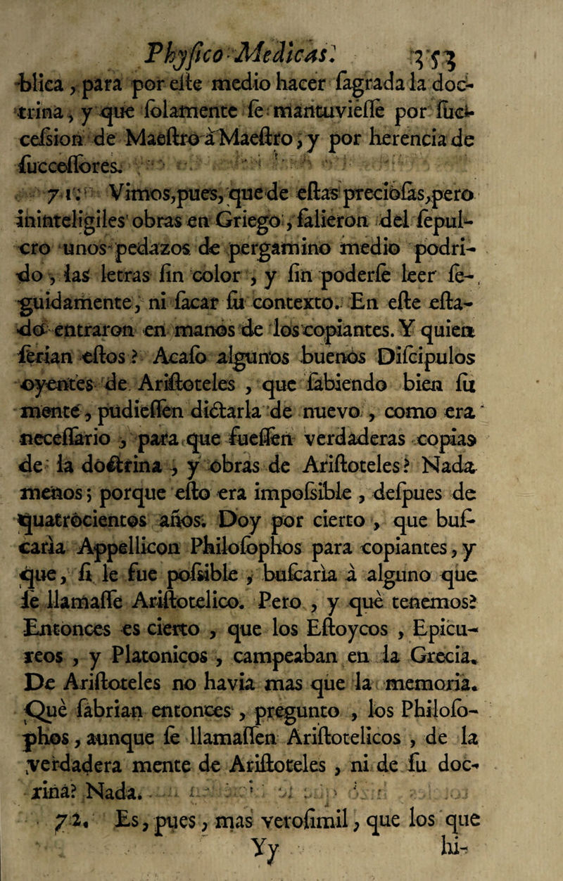 Phjftco ■ Medicas^, ■blka, para por die medio hacer íágcada la doc- tiína, y oüe ídlamentc íe■'triántuviéíle por ííid* ceísioQ de MaeftrO'aMaeftro j y por herencia de íucceílores^ , ' ' 71. ' Vimos,pues, quede eftas'precibías^pero inititeligiles' obras en Griego:, fálieron. dei íépuh ero unos'pedazos de pergamino medio podri¬ do , las letras fin color , y fin poderle leer íé-, guidarhente,' ni ík:ar fii contexto. En elle cfta- dO? entraron eri'imanes de ios copiantes. ¥ quiea íerian ellos f Acalb algunos buenós Dilcipulos oyentes de Arateles , que fitbiendo bien lit mente, ptidieíkn didlarla de nuevo-, como era ‘ occcl&rio j para,que fuefiert verdaderas .copias de - la dó^rina ^ y obras de Arilloteles? Nada menos; porque ello era impolsiblc , delpues de iquatrócientos afiOsí Doy por cierto , que buP caria Appellkon Phik>fi>phos para copiantes, y que, fi le fue polnbk ^ .bmícafu i. alguno que ie ilamalTe Ariftotelico. Pero , y que tencraosí Entonces es cierto , que los Eíloycos , Epicu- xeos , y Platónicos , campeaban en ia Grecia, De Arilloteks no havia mas qüe la memoria. lábrian entontes , pregunto , los Philolb- phos, ^nque le llamalíen Ariílocelicos , de la .verdadera mente de Ariftoceles, ni de fu doC- xiná? Nada. - • í- ' ' ‘\ • yit Es,pues, mas verofimil, que los que ■ Yy Id-