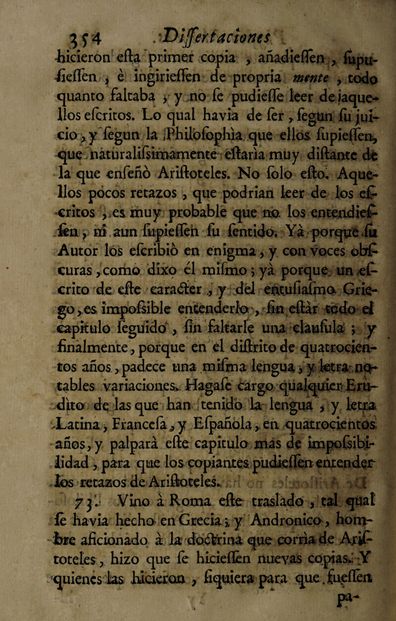 ■hicieron efta primer copia , añadieflcn ,, fíipu- -fieflén i é ingiriefíén de propria, mtnte , todo tjuanto falcaba y y no íé pudiefle leer deiaque* lloseíeritos. Lo qual havia de íer^ íégtin íujul- cio >iy íégun Ja iPhilbíophk que ellos fiipieííéni, que ■ nátüraliísimamenté éftaria muy diftantc de la que enfeñó Ariftotelcs. No íblo el|o^ Aque¬ llos pocos retazos, que podrían leer de los ef- -critos jicsmuy probable que no. los enténdidí- ütvL ym aun fupieííeh fu íéntido. Ya porque-ía Autor los eícribib en enigma, y, con voces obf^ curas >coinó dixo él mifmo; ya porque^ Un «1^ crito de efte eáraéiery ;dél earufiaifna Grie¬ go,es imponible entenderlo , fin.efíár ’Wdo el capitulo íeguido‘, íiji feltarle una elaufiila v Y finalmente , porque en' él diftrito de quatrocién- tos años, padece una mifina lengua, y fetra n^* cables variacionesiv Hagalc éar£o qüalcmiciv ~ -dito de las que- han Xatiná > Eranceía y años, y palpará efte capitulo mas de im[ iidad ,,para que los popiaírtés püdieílén enrender Jos -retazos de Ar¡Hoteles» ' ' ■ : yjw Vino á Roma eñe traslado , cal qúaí . íé havia hecho- en Grecia i y Andronico-, hom- -iwe aficionádq á la doékina que corría de Ar^ tóceles, hizo que íé hicieílén nuevas copias».' Y quienes las hicieresa , fi^erapara que fueíkui lakn^a.y . ,.en quatroejentos